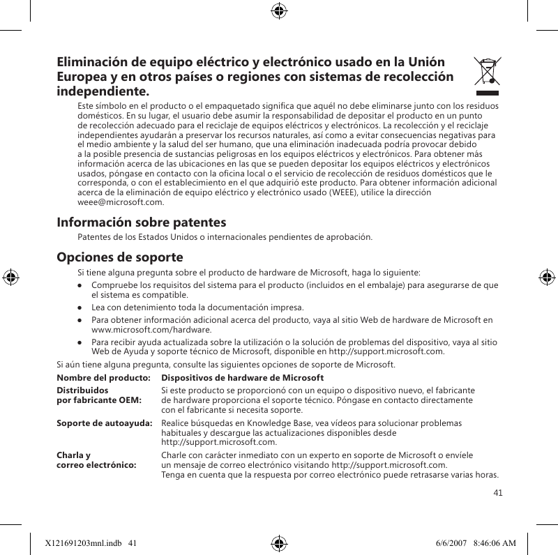 41Eliminación de equipo eléctrico y electrónico usado en la Unión Europea y en otros países o regiones con sistemas de recolección independiente.Este símbolo en el producto o el empaquetado signica que aquél no debe eliminarse junto con los residuos domésticos. En su lugar, el usuario debe asumir la responsabilidad de depositar el producto en un punto de recolección adecuado para el reciclaje de equipos eléctricos y electrónicos. La recolección y el reciclaje independientes ayudarán a preservar los recursos naturales, así como a evitar consecuencias negativas para el medio ambiente y la salud del ser humano, que una eliminación inadecuada podría provocar debido a la posible presencia de sustancias peligrosas en los equipos eléctricos y electrónicos. Para obtener más información acerca de las ubicaciones en las que se pueden depositar los equipos eléctricos y electrónicos usados, póngase en contacto con la ocina local o el servicio de recolección de residuos domésticos que le corresponda, o con el establecimiento en el que adquirió este producto. Para obtener información adicional acerca de la eliminación de equipo eléctrico y electrónico usado (WEEE), utilice la dirección  weee@microsoft.com.Información sobre patentesPatentes de los Estados Unidos o internacionales pendientes de aprobación.Opciones de soporteSi tiene alguna pregunta sobre el producto de hardware de Microsoft, haga lo siguiente:●  Compruebe los requisitos del sistema para el producto (incluidos en el embalaje) para asegurarse de que el sistema es compatible.●  Lea con detenimiento toda la documentación impresa.●  Para obtener información adicional acerca del producto, vaya al sitio Web de hardware de Microsoft en  www.microsoft.com/hardware.●  Para recibir ayuda actualizada sobre la utilización o la solución de problemas del dispositivo, vaya al sitio Web de Ayuda y soporte técnico de Microsoft, disponible en http://support.microsoft.com.Si aún tiene alguna pregunta, consulte las siguientes opciones de soporte de Microsoft.Nombre del producto:  Dispositivos de hardware de MicrosoftDistribuidos   Si este producto se proporcionó con un equipo o dispositivo nuevo, el fabricante  por fabricante OEM:  de hardware proporciona el soporte técnico. Póngase en contacto directamente    con el fabricante si necesita soporte.Soporte de autoayuda:  Realice búsquedas en Knowledge Base, vea vídeos para solucionar problemas habituales y descargue las actualizaciones disponibles desde  http://support.microsoft.com.Charla y   Charle con carácter inmediato con un experto en soporte de Microsoft o envíele  correo electrónico:  un mensaje de correo electrónico visitando http://support.microsoft.com.   Tenga en cuenta que la respuesta por correo electrónico puede retrasarse varias horas.X121691203mnl.indb   41 6/6/2007   8:46:06 AM