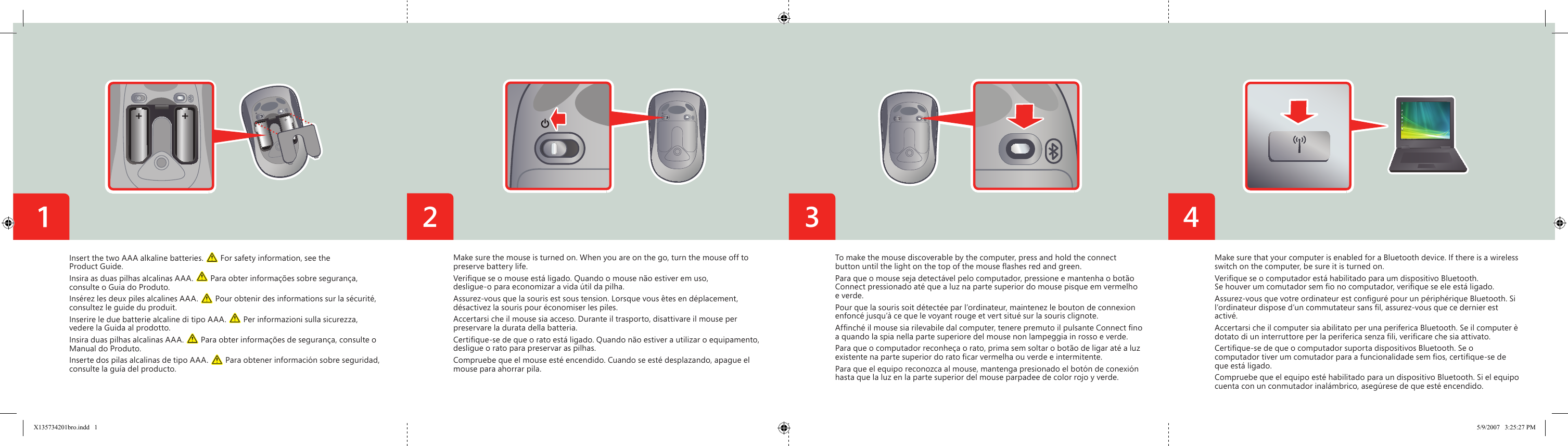 3 42Make sure the mouse is turned on. When you are on the go, turn the mouse off to preserve battery life.Veriﬁ que se o mouse está ligado. Quando o mouse não estiver em uso, desligue-o para economizar a vida útil da pilha.Assurez-vous que la souris est sous tension. Lorsque vous êtes en déplacement, désactivez la souris pour économiser les piles. Accertarsi che il mouse sia acceso. Durante il trasporto, disattivare il mouse per preservare la durata della batteria.Certiﬁ que-se de que o rato está ligado. Quando não estiver a utilizar o equipamento, desligue o rato para preservar as pilhas.Compruebe que el mouse esté encendido. Cuando se esté desplazando, apague el mouse para ahorrar pila.Insert the two AAA alkaline batteries.   For safety information, see the Product Guide.Insira as duas pilhas alcalinas AAA.   Para obter informações sobre segurança, consulte o Guia do Produto.Insérez les deux piles alcalines AAA.   Pour obtenir des informations sur la sécurité, consultez le guide du produit.Inserire le due batterie alcaline di tipo AAA.   Per informazioni sulla sicurezza, vedere la Guida al prodotto.Insira duas pilhas alcalinas AAA.   Para obter informações de segurança, consulte o Manual do Produto.Inserte dos pilas alcalinas de tipo AAA.   Para obtener información sobre seguridad, consulte la guía del producto.To make the mouse discoverable by the computer, press and hold the connect button until the light on the top of the mouse ﬂ ashes red and green.Para que o mouse seja detectável pelo computador, pressione e mantenha o botão Connect pressionado até que a luz na parte superior do mouse pisque em vermelho e verde.Pour que la souris soit détectée par l’ordinateur, maintenez le bouton de connexion enfoncé jusqu’à ce que le voyant rouge et vert situé sur la souris clignote.Afﬁ nché il mouse sia rilevabile dal computer, tenere premuto il pulsante Connect ﬁ no a quando la spia nella parte superiore del mouse non lampeggia in rosso e verde.Para que o computador reconheça o rato, prima sem soltar o botão de ligar até a luz existente na parte superior do rato ﬁ car vermelha ou verde e intermitente.Para que el equipo reconozca al mouse, mantenga presionado el botón de conexión hasta que la luz en la parte superior del mouse parpadee de color rojo y verde.Make sure that your computer is enabled for a Bluetooth device. If there is a wireless switch on the computer, be sure it is turned on.  Veriﬁ que se o computador está habilitado para um dispositivo Bluetooth. Se houver um comutador sem ﬁ o no computador, veriﬁ que se ele está ligado.  Assurez-vous que votre ordinateur est conﬁ guré pour un périphérique Bluetooth. Si l’ordinateur dispose d’un commutateur sans ﬁ l, assurez-vous que ce dernier est activé.  Accertarsi che il computer sia abilitato per una periferica Bluetooth. Se il computer è dotato di un interruttore per la periferica senza ﬁ li, veriﬁ care che sia attivato.  Certiﬁ que-se de que o computador suporta dispositivos Bluetooth. Se o computador tiver um comutador para a funcionalidade sem ﬁ os, certiﬁ que-se de que está ligado.  Compruebe que el equipo esté habilitado para un dispositivo Bluetooth. Si el equipo cuenta con un conmutador inalámbrico, asegúrese de que esté encendido.  X135734201bro.indd   1 5/9/2007   3:25:27 PM