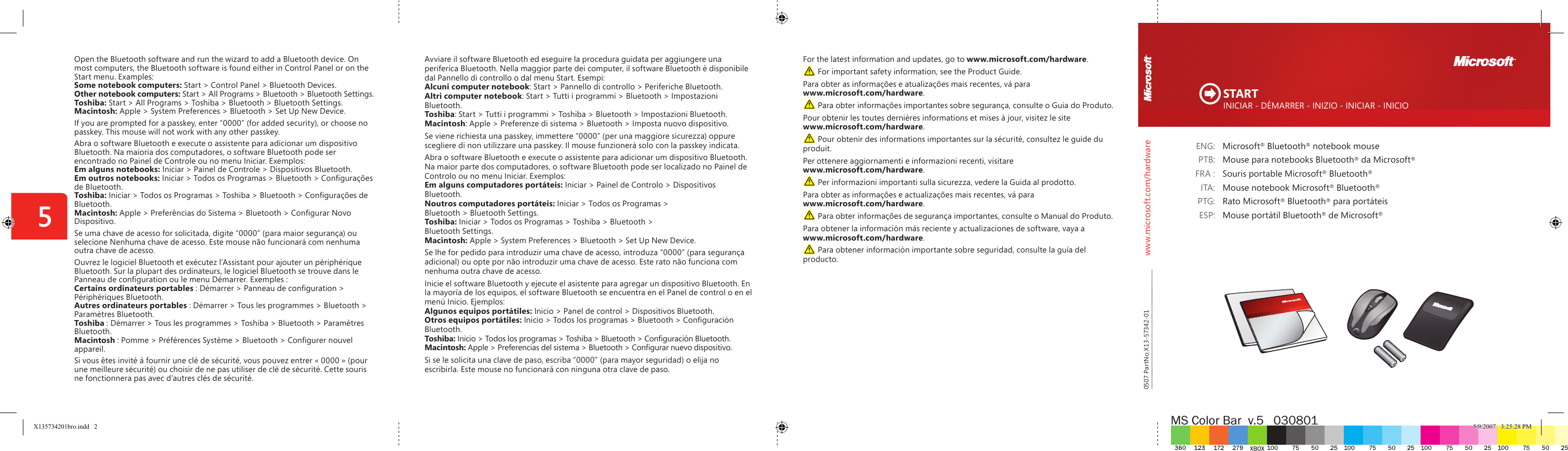 www.microsoft.com/hardwareMS Color Bar  v.5   0308015  ENG:  Microsoft® Bluetooth® notebook mouse  PTB:  Mouse para notebooks Bluetooth® da Microsoft®  FRA :  Souris portable Microsoft® Bluetooth®  ITA:  Mouse notebook Microsoft® Bluetooth®  PTG:  Rato Microsoft® Bluetooth® para portáteis  ESP:  Mouse portátil Bluetooth® de Microsoft®For the latest information and updates, go to www.microsoft.com/hardware. For important safety information, see the Product Guide.Para obter as informações e atualizações mais recentes, vá para www.microsoft.com/hardware. Para obter informações importantes sobre segurança, consulte o Guia do Produto.Pour obtenir les toutes dernières informations et mises à jour, visitez le site www.microsoft.com/hardware. Pour obtenir des informations importantes sur la sécurité, consultez le guide du produit.Per ottenere aggiornamenti e informazioni recenti, visitare www.microsoft.com/hardware. Per informazioni importanti sulla sicurezza, vedere la Guida al prodotto.Para obter as informações e actualizações mais recentes, vá para www.microsoft.com/hardware. Para obter informações de segurança importantes, consulte o Manual do Produto.Para obtener la información más reciente y actualizaciones de software, vaya a www.microsoft.com/hardware. Para obtener información importante sobre seguridad, consulte la guía del producto.Open the Bluetooth software and run the wizard to add a Bluetooth device. On most computers, the Bluetooth software is found either in Control Panel or on the Start menu. Examples:Some notebook computers: Start &gt; Control Panel &gt; Bluetooth Devices.Other notebook computers: Start &gt; All Programs &gt; Bluetooth &gt; Bluetooth Settings.Toshiba: Start &gt; All Programs &gt; Toshiba &gt; Bluetooth &gt; Bluetooth Settings.Macintosh: Apple &gt; System Preferences &gt; Bluetooth &gt; Set Up New Device.If you are prompted for a passkey, enter “0000” (for added security), or choose no passkey. This mouse will not work with any other passkey. Abra o software Bluetooth e execute o assistente para adicionar um dispositivo Bluetooth. Na maioria dos computadores, o software Bluetooth pode ser encontrado no Painel de Controle ou no menu Iniciar. Exemplos:Em alguns notebooks: Iniciar &gt; Painel de Controle &gt; Dispositivos Bluetooth.Em outros notebooks: Iniciar &gt; Todos os Programas &gt; Bluetooth &gt; Conﬁ gurações de Bluetooth.Toshiba: Iniciar &gt; Todos os Programas &gt; Toshiba &gt; Bluetooth &gt; Conﬁ gurações de Bluetooth.Macintosh: Apple &gt; Preferências do Sistema &gt; Bluetooth &gt; Conﬁ gurar Novo Dispositivo.Se uma chave de acesso for solicitada, digite “0000” (para maior segurança) ou selecione Nenhuma chave de acesso. Este mouse não funcionará com nenhuma outra chave de acesso. Ouvrez le logiciel Bluetooth et exécutez l’Assistant pour ajouter un périphérique Bluetooth. Sur la plupart des ordinateurs, le logiciel Bluetooth se trouve dans le Panneau de conﬁ guration ou le menu Démarrer. Exemples :Certains ordinateurs portables : Démarrer &gt; Panneau de conﬁ guration &gt; Périphériques Bluetooth.Autres ordinateurs portables : Démarrer &gt; Tous les programmes &gt; Bluetooth &gt; Paramètres Bluetooth.Toshiba : Démarrer &gt; Tous les programmes &gt; Toshiba &gt; Bluetooth &gt; Paramètres Bluetooth.  Macintosh : Pomme &gt; Préférences Système &gt; Bluetooth &gt; Conﬁ gurer nouvel appareil.Si vous êtes invité à fournir une clé de sécurité, vous pouvez entrer « 0000 » (pour une meilleure sécurité) ou choisir de ne pas utiliser de clé de sécurité. Cette souris ne fonctionnera pas avec d’autres clés de sécurité. INICIAR - DÉMARRER - INIZIO - INICIAR - INICIO START0507 PartNo.X13-57342-01Avviare il software Bluetooth ed eseguire la procedura guidata per aggiungere una periferica Bluetooth. Nella maggior parte dei computer, il software Bluetooth è disponibile dal Pannello di controllo o dal menu Start. Esempi:Alcuni computer notebook: Start &gt; Pannello di controllo &gt; Periferiche Bluetooth.  Altri computer notebook: Start &gt; Tutti i programmi &gt; Bluetooth &gt; Impostazioni Bluetooth.Toshiba: Start &gt; Tutti i programmi &gt; Toshiba &gt; Bluetooth &gt; Impostazioni Bluetooth. Macintosh: Apple &gt; Preferenze di sistema &gt; Bluetooth &gt; Imposta nuovo dispositivo.Se viene richiesta una passkey, immettere “0000” (per una maggiore sicurezza) oppure scegliere di non utilizzare una passkey. Il mouse funzionerà solo con la passkey indicata. Abra o software Bluetooth e execute o assistente para adicionar um dispositivo Bluetooth. Na maior parte dos computadores, o software Bluetooth pode ser localizado no Painel de Controlo ou no menu Iniciar. Exemplos:Em alguns computadores portáteis: Iniciar &gt; Painel de Controlo &gt; Dispositivos Bluetooth.Noutros computadores portáteis: Iniciar &gt; Todos os Programas &gt; Bluetooth &gt; Bluetooth Settings.Toshiba: Iniciar &gt; Todos os Programas &gt; Toshiba &gt; Bluetooth &gt; Bluetooth Settings.Macintosh: Apple &gt; System Preferences &gt; Bluetooth &gt; Set Up New Device.Se lhe for pedido para introduzir uma chave de acesso, introduza “0000” (para segurança adicional) ou opte por não introduzir uma chave de acesso. Este rato não funciona com nenhuma outra chave de acesso. Inicie el software Bluetooth y ejecute el asistente para agregar un dispositivo Bluetooth. En la mayoría de los equipos, el software Bluetooth se encuentra en el Panel de control o en el menú Inicio. Ejemplos:Algunos equipos portátiles: Inicio &gt; Panel de control &gt; Dispositivos Bluetooth.Otros equipos portátiles: Inicio &gt; Todos los programas &gt; Bluetooth &gt; Conﬁ guración Bluetooth.Toshiba: Inicio &gt; Todos los programas &gt; Toshiba &gt; Bluetooth &gt; Conﬁ guración Bluetooth.Macintosh: Apple &gt; Preferencias del sistema &gt; Bluetooth &gt; Conﬁ gurar nuevo dispositivo.Si se le solicita una clave de paso, escriba “0000” (para mayor seguridad) o elija no escribirla. Este mouse no funcionará con ninguna otra clave de paso. X135734201bro.indd   2 5/9/2007   3:25:28 PM