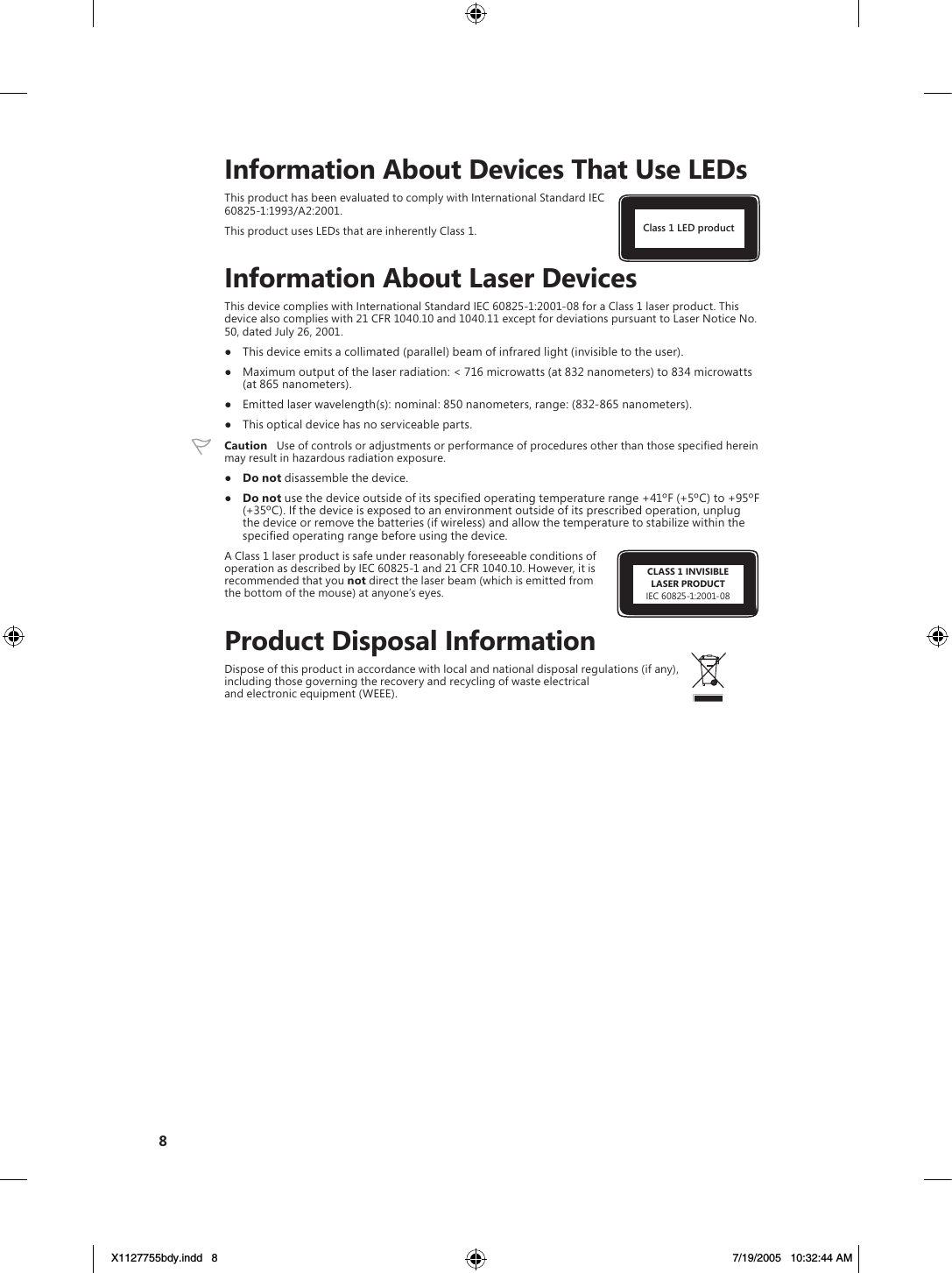 CLASS 1 INVISIBLELASER PRODUCTIEC 60825-1:2001-088Class 1 LED product    Information About Devices That Use LEDsThis product has been evaluated to comply with International Standard IEC  60825-1:1993/A2:2001.This product uses LEDs that are inherently Class 1.    Information About Laser DevicesThis device complies with International Standard IEC 60825-1:2001-08 for a Class 1 laser product. This device also complies with 21 CFR 1040.10 and 1040.11 except for deviations pursuant to Laser Notice No. 50, dated July 26, 2001. ●  This device emits a collimated (parallel) beam of infrared light (invisible to the user).●  Maximum output of the laser radiation: &lt; 716 microwatts (at 832 nanometers) to 834 microwatts (at 865 nanometers).●  Emitted laser wavelength(s): nominal: 850 nanometers, range: (832-865 nanometers).●  This optical device has no serviceable parts. Caution   Use of controls or adjustments or performance of procedures other than those speciﬁed herein may result in hazardous radiation exposure.●  Do not disassemble the device.●  Do not use the device outside of its speciﬁed operating temperature range +41ºF (+5ºC) to +95ºF (+35ºC). If the device is exposed to an environment outside of its prescribed operation, unplug the device or remove the batteries (if wireless) and allow the temperature to stabilize within the speciﬁed operating range before using the device.A Class 1 laser product is safe under reasonably foreseeable conditions of operation as described by IEC 60825-1 and 21 CFR 1040.10. However, it is recommended that you not direct the laser beam (which is emitted from the bottom of the mouse) at anyone’s eyes.    Product Disposal InformationDispose of this product in accordance with local and national disposal regulations (if any), including those governing the recovery and recycling of waste electrical and electronic equipment (WEEE).X1127755bdy.indd   8 7/19/2005   10:32:44 AM