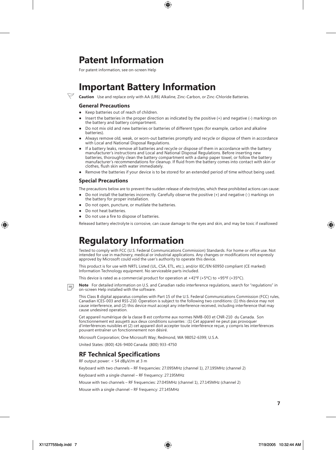 7    Patent InformationFor patent information, see on-screen Help    Important Battery Information  Caution   Use and replace only with AA (LR6) Alkaline, Zinc-Carbon, or Zinc-Chloride Batteries.General Precautions●  Keep batteries out of reach of children.●  Insert the batteries in the proper direction as indicated by the positive (+) and negative (-) markings on the battery and battery compartment.●  Do not mix old and new batteries or batteries of different types (for example, carbon and alkaline batteries).●  Always remove old, weak, or worn-out batteries promptly and recycle or dispose of them in accordance with Local and National Disposal Regulations.●  If a battery leaks, remove all batteries and recycle or dispose of them in accordance with the battery manufacturer’s instructions and Local and National Disposal Regulations. Before inserting new batteries, thoroughly clean the battery compartment with a damp paper towel, or follow the battery manufacturer’s recommendations for cleanup. If ﬂuid from the battery comes into contact with skin or clothes, ﬂush skin with water immediately.●  Remove the batteries if your device is to be stored for an extended period of time without being used.Special PrecautionsThe precautions below are to prevent the sudden release of electrolytes, which these prohibited actions can cause:●  Do not install the batteries incorrectly. Carefully observe the positive (+) and negative (-) markings on the battery for proper installation.●  Do not open, puncture, or mutilate the batteries.●  Do not heat batteries.●  Do not use a ﬁre to dispose of batteries.Released battery electrolyte is corrosive, can cause damage to the eyes and skin, and may be toxic if swallowed    Regulatory InformationTested to comply with FCC (U.S. Federal Communications Commission) Standards. For home or ofﬁce use. Not intended for use in machinery, medical or industrial applications. Any changes or modiﬁcations not expressly approved by Microsoft could void the user’s authority to operate this device.This product is for use with NRTL Listed (UL, CSA, ETL, etc.), and/or IEC/EN 60950 compliant (CE marked) Information Technology equipment. No serviceable parts included.This device is rated as a commercial product for operation at +41ºF (+5ºC) to +95ºF (+35ºC).  Note   For detailed information on U.S. and Canadian radio interference regulations, search for “regulations” in on-screen Help installed with the software. This Class B digital apparatus complies with Part 15 of the U.S. Federal Communications Commission (FCC) rules, Canadian ICES-003 and RSS-210. Operation is subject to the following two conditions: (1) this device may not cause interference, and (2) this device must accept any interference received, including interference that may cause undesired operation.Cet appareil numérique de la classe B est conforme aux normes NMB-003 et CNR-210  du Canada.  Son fonctionnement est assujetti aux deux conditions suivantes : (1) Cet appareil ne peut pas provoquer d’interférences nuisibles et (2) cet appareil doit accepter toute interférence reçue, y compris les interférences pouvant entraîner un fonctionnement non désiré.Microsoft Corporation; One Microsoft Way; Redmond, WA 98052-6399; U.S.A.United States: (800) 426-9400 Canada: (800) 933-4750RF Technical SpecificationsRF output power: &lt; 54 dBµV/m at 3 mKeyboard with two channels – RF frequencies: 27.095MHz (channel 1), 27.195MHz (channel 2)Keyboard with a single channel – RF frequency: 27.195MHzMouse with two channels – RF frequencies: 27.045MHz (channel 1), 27.145MHz (channel 2)Mouse with a single channel – RF frequency: 27.145MHzX1127755bdy.indd   7 7/19/2005   10:32:44 AM