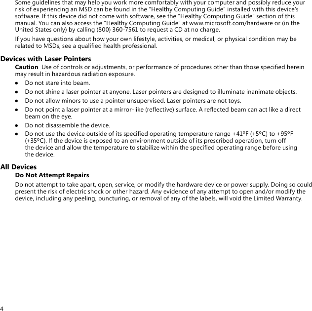 4Some guidelines that may help you work more comfortably with your computer and possibly reduce your risk of experiencing an MSD can be found in the “Healthy Computing Guide” installed with this device’s software. If this device did not come with software, see the “Healthy Computing Guide” section of this manual. You can also access the “Healthy Computing Guide” at www.microsoft.com/hardware or (in the United States only) by calling (800) 360-7561 to request a CD at no charge.If you have questions about how your own lifestyle, activities, or medical, or physical condition may be related to MSDs, see a qualied health professional.Devices with Laser PointersCaution  Use of controls or adjustments, or performance of procedures other than those specied herein may result in hazardous radiation exposure.●  Do not stare into beam.●  Do not shine a laser pointer at anyone. Laser pointers are designed to illuminate inanimate objects.●  Do not allow minors to use a pointer unsupervised. Laser pointers are not toys.●  Do not point a laser pointer at a mirror-like (reective) surface. A reected beam can act like a direct beam on the eye.●  Do not disassemble the device.●  Do not use the device outside of its specied operating temperature range +41ºF (+5ºC) to +95ºF (+35ºC). If the device is exposed to an environment outside of its prescribed operation, turn off the device and allow the temperature to stabilize within the specied operating range before using the device.All DevicesDo Not Attempt RepairsDo not attempt to take apart, open, service, or modify the hardware device or power supply. Doing so could present the risk of electric shock or other hazard. Any evidence of any attempt to open and/or modify the device, including any peeling, puncturing, or removal of any of the labels, will void the Limited Warranty.