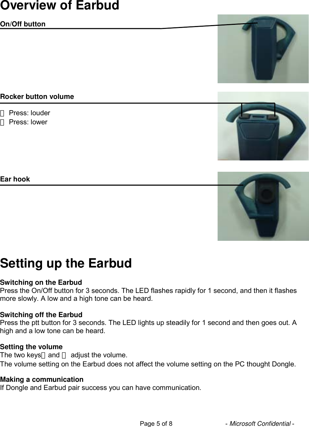                                                                           Page 5 of 8                              - Microsoft Confidential -   Overview of Earbud  On/Off button         Rocker button volume  ＋ Press: louder － Press: lower       Ear hook          Setting up the Earbud  Switching on the Earbud Press the On/Off button for 3 seconds. The LED flashes rapidly for 1 second, and then it flashes more slowly. A low and a high tone can be heard.  Switching off the Earbud Press the ptt button for 3 seconds. The LED lights up steadily for 1 second and then goes out. A high and a low tone can be heard.  Setting the volume The two keys＋and － adjust the volume. The volume setting on the Earbud does not affect the volume setting on the PC thought Dongle.  Making a communication If Dongle and Earbud pair success you can have communication.  