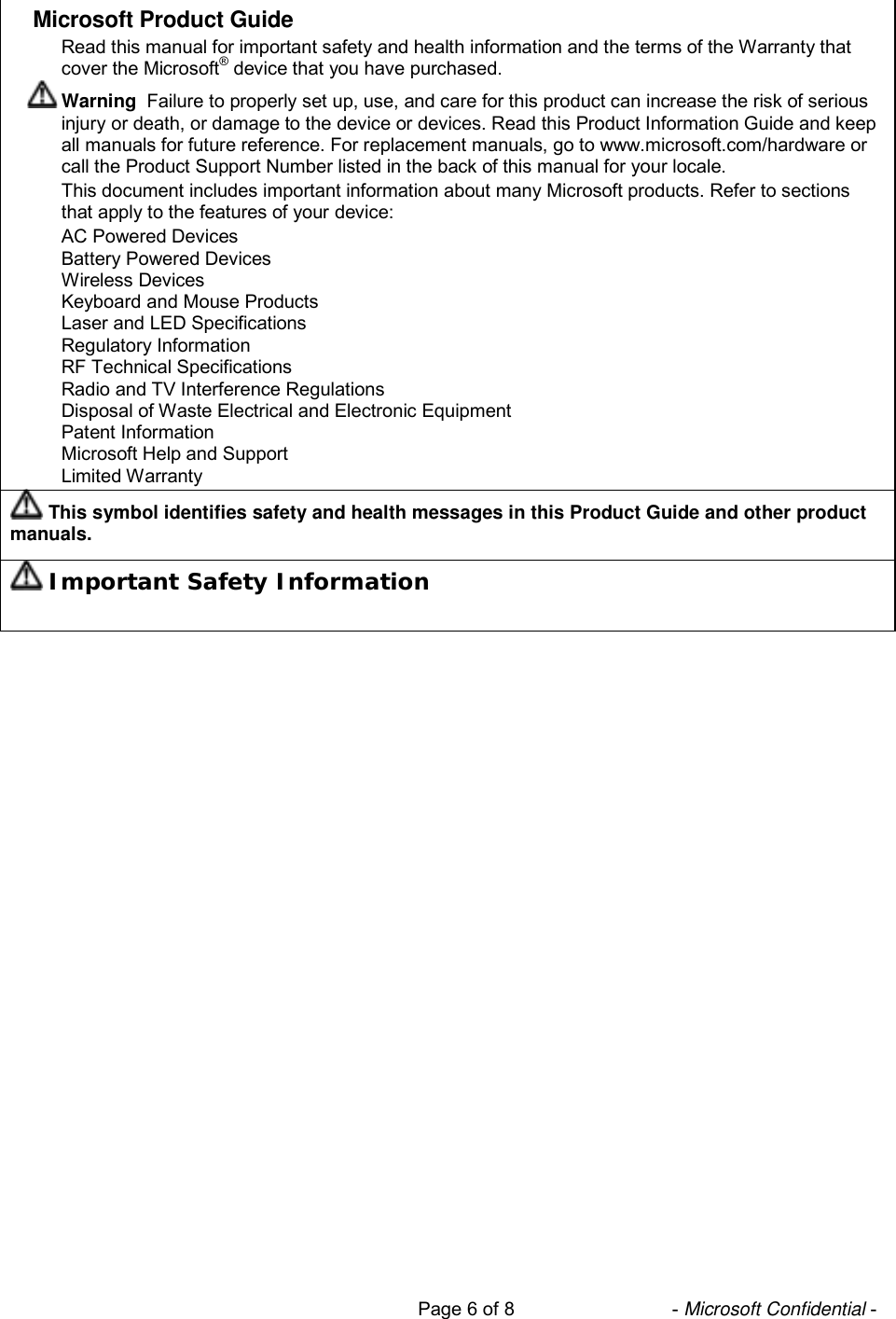                                                                           Page 6 of 8                              - Microsoft Confidential -  Microsoft Product Guide Read this manual for important safety and health information and the terms of the Warranty that cover the Microsoft® device that you have purchased.  Warning  Failure to properly set up, use, and care for this product can increase the risk of serious injury or death, or damage to the device or devices. Read this Product Information Guide and keep all manuals for future reference. For replacement manuals, go to www.microsoft.com/hardware or call the Product Support Number listed in the back of this manual for your locale. This document includes important information about many Microsoft products. Refer to sections that apply to the features of your device: AC Powered Devices Battery Powered Devices Wireless Devices Keyboard and Mouse Products Laser and LED Specifications Regulatory Information RF Technical Specifications Radio and TV Interference Regulations Disposal of Waste Electrical and Electronic Equipment Patent Information Microsoft Help and Support Limited Warranty  This symbol identifies safety and health messages in this Product Guide and other product manuals.  Important Safety Information 