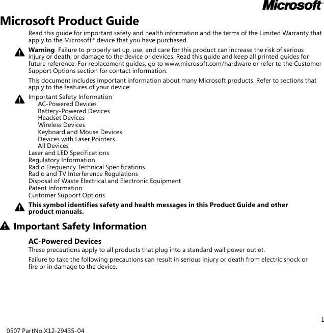 1Microsoft Product GuideRead this guide for important safety and health information and the terms of the Limited Warranty that apply to the Microsoft® device that you have purchased.Warning  Failure to properly set up, use, and care for this product can increase the risk of serious injury or death, or damage to the device or devices. Read this guide and keep all printed guides for future reference. For replacement guides, go to www.microsoft.com/hardware or refer to the Customer Support Options section for contact information.This document includes important information about many Microsoft products. Refer to sections that apply to the features of your device:Important Safety Information   AC-Powered Devices   Battery-Powered Devices   Headset Devices   Wireless Devices  Keyboard and Mouse Devices   Devices with Laser Pointers   All Devices Laser and LED Specifications Regulatory Information Radio Frequency Technical Specifications Radio and TV Interference Regulations Disposal of Waste Electrical and Electronic Equipment Patent Information Customer Support OptionsThis symbol identifies safety and health messages in this Product Guide and other product manuals.Important Safety InformationAC-Powered DevicesThese precautions apply to all products that plug into a standard wall power outlet.Failure to take the following precautions can result in serious injury or death from electric shock or fire or in damage to the device.0507 PartNo.X12-29435-04M