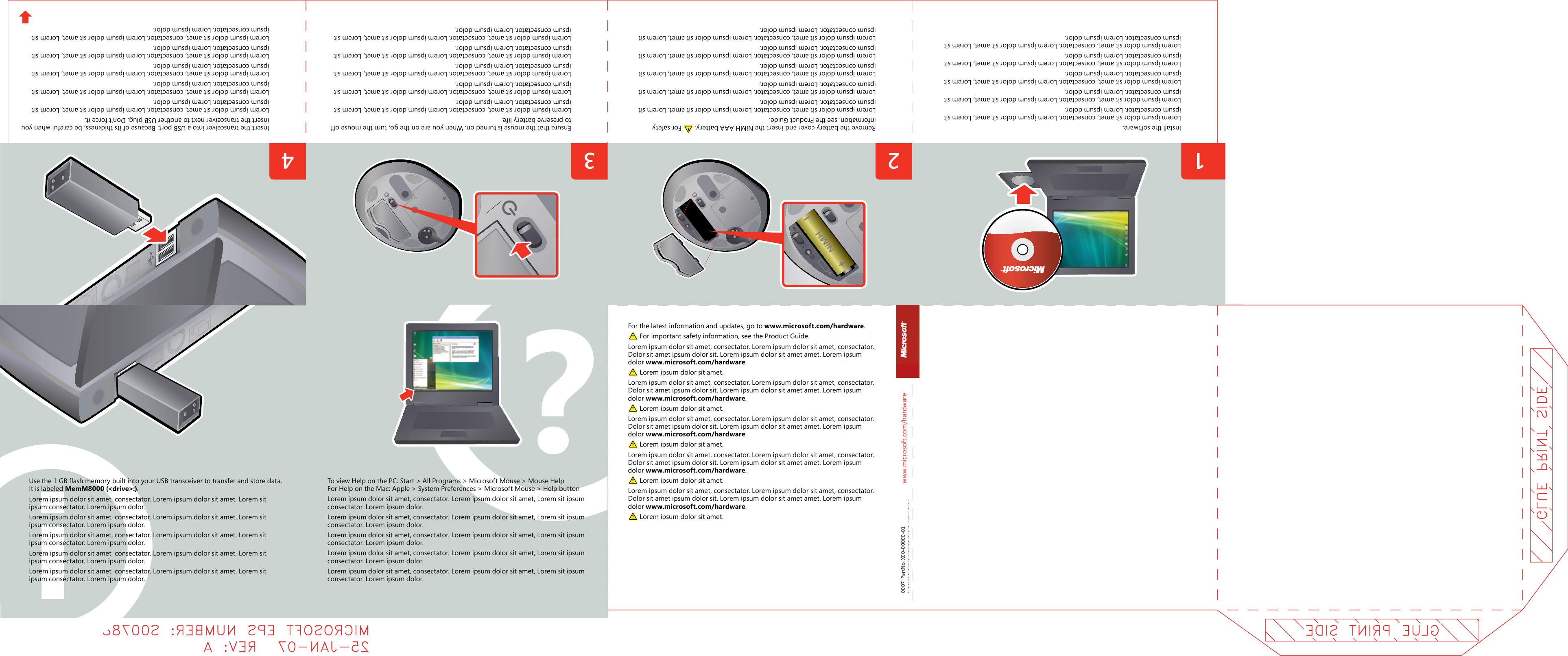 www.microsoft.com/hardware3412  342 To view Help on the PC: Start &gt; All Programs &gt; Microsoft Mouse &gt; Mouse Help For Help on the Mac: Apple &gt; System Preferences &gt; Microsoft Mouse &gt; Help buttonLorem ipsum dolor sit amet, consectator. Lorem ipsum dolor sit amet, Lorem sit ipsum consectator. Lorem ipsum dolor.Lorem ipsum dolor sit amet, consectator. Lorem ipsum dolor sit amet, Lorem sit ipsum consectator. Lorem ipsum dolor.Lorem ipsum dolor sit amet, consectator. Lorem ipsum dolor sit amet, Lorem sit ipsum consectator. Lorem ipsum dolor.Lorem ipsum dolor sit amet, consectator. Lorem ipsum dolor sit amet, Lorem sit ipsum consectator. Lorem ipsum dolor.Lorem ipsum dolor sit amet, consectator. Lorem ipsum dolor sit amet, Lorem sit ipsum consectator. Lorem ipsum dolor.Remove the battery cover and insert the NiMH AAA battery.   For safety information, see the Product Guide.Lorem ipsum dolor sit amet, consectator. Lorem ipsum dolor sit amet, Lorem sit ipsum consectator. Lorem ipsum dolor.Lorem ipsum dolor sit amet, consectator. Lorem ipsum dolor sit amet, Lorem sit ipsum consectator. Lorem ipsum dolor.Lorem ipsum dolor sit amet, consectator. Lorem ipsum dolor sit amet, Lorem sit ipsum consectator. Lorem ipsum dolor.Lorem ipsum dolor sit amet, consectator. Lorem ipsum dolor sit amet, Lorem sit ipsum consectator. Lorem ipsum dolor.  Lorem ipsum dolor sit amet, consectator. Lorem ipsum dolor sit amet, Lorem sit ipsum consectator. Lorem ipsum dolor.Ensure that the mouse is turned on. When you are on the go, turn the mouse off to preserve battery life.Lorem ipsum dolor sit amet, consectator. Lorem ipsum dolor sit amet, Lorem sit ipsum consectator. Lorem ipsum dolor.Lorem ipsum dolor sit amet, consectator. Lorem ipsum dolor sit amet, Lorem sit ipsum consectator. Lorem ipsum dolor.Lorem ipsum dolor sit amet, consectator. Lorem ipsum dolor sit amet, Lorem sit ipsum consectator. Lorem ipsum dolor.Lorem ipsum dolor sit amet, consectator. Lorem ipsum dolor sit amet, Lorem sit ipsum consectator. Lorem ipsum dolor.  Lorem ipsum dolor sit amet, consectator. Lorem ipsum dolor sit amet, Lorem sit ipsum consectator. Lorem ipsum dolor.Install the software.Lorem ipsum dolor sit amet, consectator. Lorem ipsum dolor sit amet, Lorem sit ipsum consectator. Lorem ipsum dolor.Lorem ipsum dolor sit amet, consectator. Lorem ipsum dolor sit amet, Lorem sit ipsum consectator. Lorem ipsum dolor.Lorem ipsum dolor sit amet, consectator. Lorem ipsum dolor sit amet, Lorem sit ipsum consectator. Lorem ipsum dolor.Lorem ipsum dolor sit amet, consectator. Lorem ipsum dolor sit amet, Lorem sit ipsum consectator. Lorem ipsum dolor.  Lorem ipsum dolor sit amet, consectator. Lorem ipsum dolor sit amet, Lorem sit ipsum consectator. Lorem ipsum dolor.For the latest information and updates, go to www.microsoft.com/hardware. For important safety information, see the Product Guide.Lorem ipsum dolor sit amet, consectator. Lorem ipsum dolor sit amet, consectator. Dolor sit amet ipsum dolor sit. Lorem ipsum dolor sit amet amet. Lorem ipsum dolor www.microsoft.com/hardware.  Lorem ipsum dolor sit amet.Lorem ipsum dolor sit amet, consectator. Lorem ipsum dolor sit amet, consectator. Dolor sit amet ipsum dolor sit. Lorem ipsum dolor sit amet amet. Lorem ipsum dolor www.microsoft.com/hardware.  Lorem ipsum dolor sit amet.Lorem ipsum dolor sit amet, consectator. Lorem ipsum dolor sit amet, consectator. Dolor sit amet ipsum dolor sit. Lorem ipsum dolor sit amet amet. Lorem ipsum dolor www.microsoft.com/hardware.  Lorem ipsum dolor sit amet.Lorem ipsum dolor sit amet, consectator. Lorem ipsum dolor sit amet, consectator. Dolor sit amet ipsum dolor sit. Lorem ipsum dolor sit amet amet. Lorem ipsum dolor www.microsoft.com/hardware.  Lorem ipsum dolor sit amet.Lorem ipsum dolor sit amet, consectator. Lorem ipsum dolor sit amet, consectator. Dolor sit amet ipsum dolor sit. Lorem ipsum dolor sit amet amet. Lorem ipsum dolor www.microsoft.com/hardware.  Lorem ipsum dolor sit amet.0007  PartNo. X00-00000-01Use the 1 GB flash memory built into your USB transceiver to transfer and store data. It is labeled MemM8000 (&lt;drive&gt;:).Lorem ipsum dolor sit amet, consectator. Lorem ipsum dolor sit amet, Lorem sit ipsum consectator. Lorem ipsum dolor.Lorem ipsum dolor sit amet, consectator. Lorem ipsum dolor sit amet, Lorem sit ipsum consectator. Lorem ipsum dolor.Lorem ipsum dolor sit amet, consectator. Lorem ipsum dolor sit amet, Lorem sit ipsum consectator. Lorem ipsum dolor.Lorem ipsum dolor sit amet, consectator. Lorem ipsum dolor sit amet, Lorem sit ipsum consectator. Lorem ipsum dolor.Lorem ipsum dolor sit amet, consectator. Lorem ipsum dolor sit amet, Lorem sit ipsum consectator. Lorem ipsum dolor.Insert the transceiver into a USB port. Because of its thickness, be careful when you insert the transceiver next to another USB plug. Don’t force it.Lorem ipsum dolor sit amet, consectator. Lorem ipsum dolor sit amet, Lorem sit ipsum consectator. Lorem ipsum dolor.Lorem ipsum dolor sit amet, consectator. Lorem ipsum dolor sit amet, Lorem sit ipsum consectator. Lorem ipsum dolor.Lorem ipsum dolor sit amet, consectator. Lorem ipsum dolor sit amet, Lorem sit ipsum consectator. Lorem ipsum dolor.Lorem ipsum dolor sit amet, consectator. Lorem ipsum dolor sit amet, Lorem sit ipsum consectator. Lorem ipsum dolor.Lorem ipsum dolor sit amet, consectator. Lorem ipsum dolor sit amet, Lorem sit ipsum consectator. Lorem ipsum dolor.