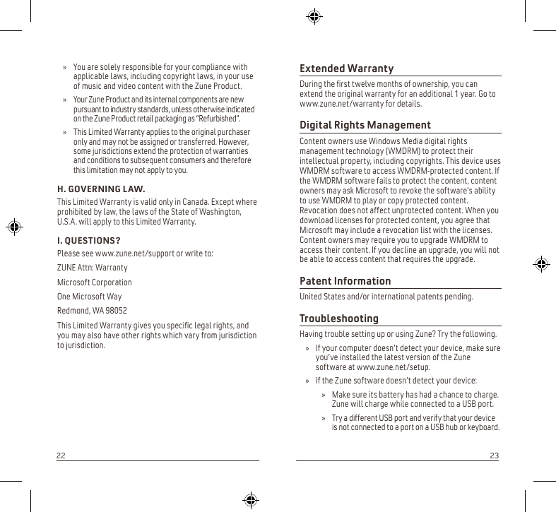 Extended WarrantyDuring the rst twelve months of ownership, you can extend the original warranty for an additional 1 year. Go to www.zune.net/warranty for details.Digital Rights Management Content owners use Windows Media digital rights management technology (WMDRM) to protect their intellectual property, including copyrights. This device uses WMDRM software to access WMDRM-protected content. If the WMDRM software fails to protect the content, content owners may ask Microsoft to revoke the software’s ability to use WMDRM to play or copy protected content. Revocation does not affect unprotected content. When you download licenses for protected content, you agree that Microsoft may include a revocation list with the licenses. Content owners may require you to upgrade WMDRM to access their content. If you decline an upgrade, you will not be able to access content that requires the upgrade.Patent InformationUnited States and/or international patents pending.TroubleshootingHaving trouble setting up or using Zune? Try the following.If your computer doesn’t detect your device, make sure  » you’ve installed the latest version of the Zune software at www.zune.net/setup.If the Zune software doesn’t detect your device: »Make sure its battery has had a chance to charge.  » Zune will charge while connected to a USB port.Try a different USB port and verify that your device  » is not connected to a port on a USB hub or keyboard.You are solely responsible for your compliance with  » applicable laws, including copyright laws, in your use of music and video content with the Zune Product. Your Zune Product and its internal components are new  » pursuant to industry standards, unless otherwise indicated on the Zune Product retail packaging as “Refurbished”.This Limited Warranty applies to the original purchaser  » only and may not be assigned or transferred. However, some jurisdictions extend the protection of warranties and conditions to subsequent consumers and therefore this limitation may not apply to you.H. GOVERNING LAW.This Limited Warranty is valid only in Canada. Except where prohibited by law, the laws of the State of Washington, U.S.A. will apply to this Limited Warranty.I. QUESTIONS?Please see www.zune.net/support or write to:ZUNE Attn: WarrantyMicrosoft CorporationOne Microsoft WayRedmond, WA 98052This Limited Warranty gives you specic legal rights, and you may also have other rights which vary from jurisdiction to jurisdiction.2223