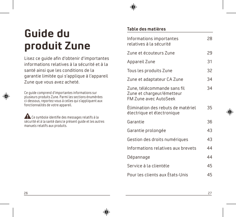 Table des matières Informations importantes   28 relatives à la sécuritéZune et écouteurs Zune  29Appareil Zune  31Tous les produits Zune  32Zune et adaptateur CA Zune  34Zune, télécommande sans l   34 Zune et chargeur/émetteur  FM Zune avec AutoSeekÉlimination des rebuts de matériel   35 électrique et électroniqueGarantie  36Garantie prolongée  43Gestion des droits numériques  43Informations relatives aux brevets  44Dépannage  44Service à la clientèle  45Pour les clients aux États-Unis  45Guide du produit ZuneLisez ce guide an d’obtenir d’importantes informations relatives à la sécurité et à la santé ainsi que les conditions de la garantie limitée qui s’applique à l’appareil Zune que vous avez acheté.Ce guide comprend d’importantes informations sur plusieurs produits Zune. Parmi les sections énumérées ci-dessous, reportez-vous à celles qui s’appliquent aux fonctionnalités de votre appareil. Ce symbole identie des messages relatifs à la sécurité et à la santé dans le présent guide et les autres manuels relatifs aux produits.2627