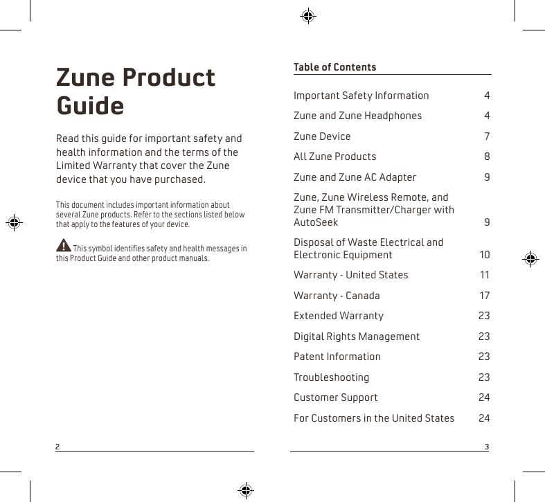 Table of Contents Important Safety Information  4Zune and Zune Headphones  4Zune Device  7All Zune Products  8Zune and Zune AC Adapter  9Zune, Zune Wireless Remote, and  Zune FM Transmitter/Charger with AutoSeek  9Disposal of Waste Electrical and Electronic Equipment  10Warranty - United States  11Warranty - Canada  17Extended Warranty  23Digital Rights Management  23Patent Information  23Troubleshooting  23Customer Support    24                                    For Customers in the United States  24Zune Product Guide Read this guide for important safety and health information and the terms of the Limited Warranty that cover the Zune device that you have purchased.This document includes important information about several Zune products. Refer to the sections listed below that apply to the features of your device.  This symbol identies safety and health messages in this Product Guide and other product manuals.2332