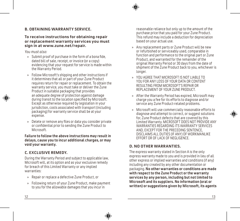 reasonable reliance but only up to the amount of the purchase price that you paid for your Zune Product. This refund may include a deduction for depreciation based on your actual use. Any replacement parts or Zune Product will be new   » or refurbished or serviceably used, comparable in function and performance to the original part or Zune Product, and warranted for the remainder of the original Warranty Period or 30 days from the date of shipment of the Zune Product back to you, whichever is longer.YOU AGREE THAT MICROSOFT IS NOT LIABLE TO   » YOU FOR ANY LOSS OF YOUR DATA OR CONTENT RESULTING FROM MICROSOFT’S REPAIR OR REPLACEMENT OF YOUR ZUNE PRODUCT.After the Warranty Period has expired, Microsoft may  » charge you a fee for its efforts to diagnose and/or service any Zune Product-related problems. Microsoft will use commercially reasonable efforts to  » diagnose and attempt to correct, or suggest solutions for, Zune Product defects that are covered by this Limited Warranty. MICROSOFT DOES NOT PROVIDE ANY WARRANTIES REGARDING ITS WARRANTY SERVICES AND, EXCEPT FOR THE PRECEDING SENTENCE, DISCLAIMS ALL DUTIES (IF ANY) OF WORKMANLIKE EFFORT OR OF LACK OF NEGLIGENCE.D. NO OTHER WARRANTIES.The express warranty stated in Section A is the only express warranty made to you and is provided in lieu of all other express or implied warranties and conditions (if any) including any created by any other documentation or packaging. No other warranties or conditions are made with respect to the Zune Product or the warranty services by any person, including but not limited to Microsoft and its suppliers. No information (oral or written) or suggestions given by Microsoft, its agents B. OBTAINING WARRANTY SERVICE.To receive instructions for obtaining repair or replacement warranty services you must sign in at www.zune.net/repair.You must also:Submit proof of purchase in the form of a bona de,  » dated bill of sale, receipt, or invoice (or a copy) evidencing that your request for service is made within the Warranty Period. Follow Microsoft’s shipping and other instructions if   » it determines that all or part of your Zune Product requires return for repair or replacement. To obtain the warranty service, you must take or deliver the Zune Product in suitable packaging that provides  an adequate degree of protection against damage  during transit to the location specied by Microsoft.  Except as otherwise required by legislation in your jurisdiction, costs associated with transport (including packaging) for warranty service shall be at your expense. Delete or remove any les or data you consider private  » or condential prior to sending the Zune Product to Microsoft.Failure to follow the above instructions may result in delays, cause you to incur additional charges, or may void your warranty.C. EXCLUSIVE REMEDY.During the Warranty Period and subject to applicable law, Microsoft will, at its option and as your exclusive remedy for breach of this Limited Warranty or any implied warranties:Repair or replace a defective Zune Product, or  »Following return of your Zune Product, make payment  » to you for the allowable damages that you incur in 1213