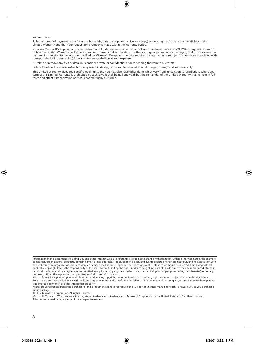 You must also:1. Submit proof of payment in the form of a bona de, dated receipt, or invoice (or a copy) evidencing that You are the beneciary of this Limited Warranty and that Your request for a remedy is made within the Warranty Period;2. Follow Microsoft’s shipping and other instructions if it determines that all or part of Your Hardware Device or SOFTWARE requires return. To obtain the Limited Warranty performance, You must take or deliver the item in either its original packaging or packaging that provides an equal degree of protection to the location specied by Microsoft. Except as otherwise required by legislation in Your jurisdiction, costs associated with transport (including packaging) for warranty service shall be at Your expense.3. Delete or remove any les or data You consider private or condential prior to sending the item to Microsoft.Failure to follow the above instructions may result in delays, cause You to incur additional charges, or may void Your warranty.This Limited Warranty gives You specic legal rights and You may also have other rights which vary from jurisdiction to jurisdiction. Where any term of this Limited Warranty is prohibited by such laws, it shall be null and void, but the remainder of the Limited Warranty shall remain in full force and effect if its allocation of risks is not materially disturbed. Information in this document, including URL and other Internet Web site references, is subject to change without notice. Unless otherwise noted, the example companies, organizations, products, domain names, e-mail addresses, logos, people, places, and events depicted herein are ctitious, and no association with any real company, organization, product, domain name, e-mail address, logo, person, place, or event is intended or should be inferred. Complying with all applicable copyright laws is the responsibility of the user. Without limiting the rights under copyright, no part of this document may be reproduced, stored in or introduced into a retrieval system, or transmitted in any form or by any means (electronic, mechanical, photocopying, recording, or otherwise), or for any purpose, without the express written permission of Microsoft Corporation. Microsoft may have patents, patent applications, trademarks, copyrights, or other intellectual property rights covering subject matter in this document. Except as expressly provided in any written license agreement from Microsoft, the furnishing of this document does not give you any license to these patents, trademarks, copyrights, or other intellectual property. Microsoft Corporation grants the purchaser of this product the right to reproduce one (1) copy of this user manual for each Hardware Device you purchased in the package. © 2007 Microsoft Corporation. All rights reserved. Microsoft, Vista, and Windows are either registered trademarks or trademarks of Microsoft Corporation in the United States and/or other countries. All other trademarks are property of their respective owners.8X139181902mnl.indb   8 8/2/07   3:32:18 PM