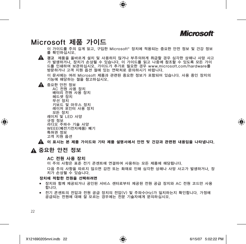 22Microsoft 제품 가이드이 가이드를 주의 깊게 읽고, 구입한 Microsoft® 장치에 적용되는 중요한 안전 정보 및 건강 정보를 확인하십시오.경고  제품을 올바르게 설치 및 사용하지 않거나 부주의하게 취급할 경우 심각한 상해나 사망 사고가 발생하거나, 장치가 손상될 수 있습니다. 이 가이드를 읽고 나중에 참조할 수 있도록 모든 가이드를 인쇄하여 보관하십시오. 가이드가 추가로 필요한 경우 www.microsoft.com/hardware를 방문하거나 고객 지원 옵션 절에 있는 연락처로 문의하시기 바랍니다.이 문서에는 여러 Microsoft 제품과 관련된 중요한 정보가 포함되어 있습니다. 사용 중인 장치의 기능에 해당하는 절을 참고하십시오.중요한 안전 정보   AC 전원 사용 장치   배터리 전원 사용 장치   헤드셋 장치   무선 장치  키보드 및 마우스 장치   레이저 포인터 사용 장치   모든 장치 레이저 및 LED 사양 규정 정보 라디오 주파수 기술 사양 WEEE(폐전기전자제품) 폐기 특허권 정보 고객 지원 옵션이 표시는 본 제품 가이드와 기타 제품 설명서에서 안전 및 건강과 관련된 내용임을 나타냅니다.중요한 안전 정보AC 전원 사용 장치이 주의 사항은 표준 전기 콘센트에 연결하여 사용하는 모든 제품에 해당됩니다.다음 주의 사항을 따르지 않으면 감전 또는 화재로 인해 심각한 상해나 사망 사고가 발생하거나, 장치가 손상될 수 있습니다.장치에 적합한 전원을 선택하려면●  장치와 함께 제공되거나 공인된 서비스 센터로부터 제공된 전원 공급 장치와 AC 전원 코드만 사용합니다.●  전기 콘센트의 전압과 전원 공급 장치의 전압(V) 및 주파수(Hz)가 일치하는지 확인합니다. 가정에 공급되는 전원에 대해 잘 모르는 경우에는 전문 기술자에게 문의하십시오.MX121690205mnl.indb   22 6/15/07   5:02:22 PM