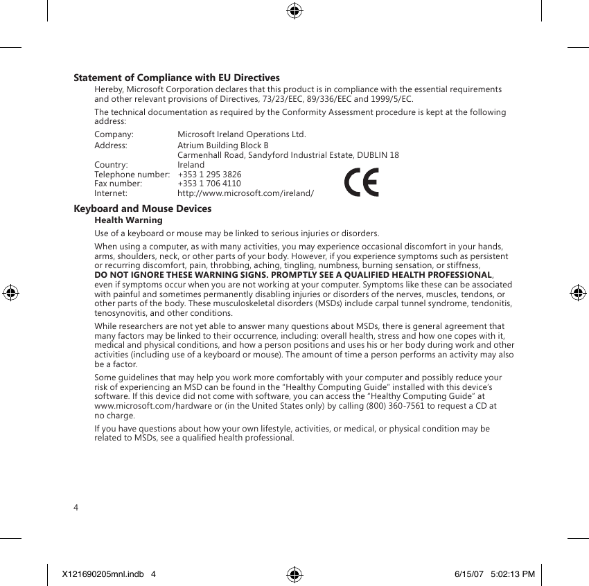 4Statement of Compliance with EU DirectivesHereby, Microsoft Corporation declares that this product is in compliance with the essential requirements and other relevant provisions of Directives, 73/23/EEC, 89/336/EEC and 1999/5/EC.The technical documentation as required by the Conformity Assessment procedure is kept at the following address:Company:  Microsoft Ireland Operations Ltd.Address:  Atrium Building Block B  Carmenhall Road, Sandyford Industrial Estate, DUBLIN 18Country:  IrelandTelephone number:  +353 1 295 3826Fax number:  +353 1 706 4110Internet:  http://www.microsoft.com/ireland/             Keyboard and Mouse DevicesHealth WarningUse of a keyboard or mouse may be linked to serious injuries or disorders.When using a computer, as with many activities, you may experience occasional discomfort in your hands, arms, shoulders, neck, or other parts of your body. However, if you experience symptoms such as persistent or recurring discomfort, pain, throbbing, aching, tingling, numbness, burning sensation, or stiffness, DO NOT IGNORE THESE WARNING SIGNS. PROMPTLY SEE A QUALIFIED HEALTH PROFESSIONAL, even if symptoms occur when you are not working at your computer. Symptoms like these can be associated with painful and sometimes permanently disabling injuries or disorders of the nerves, muscles, tendons, or other parts of the body. These musculoskeletal disorders (MSDs) include carpal tunnel syndrome, tendonitis, tenosynovitis, and other conditions.While researchers are not yet able to answer many questions about MSDs, there is general agreement that many factors may be linked to their occurrence, including: overall health, stress and how one copes with it, medical and physical conditions, and how a person positions and uses his or her body during work and other activities (including use of a keyboard or mouse). The amount of time a person performs an activity may also be a factor.Some guidelines that may help you work more comfortably with your computer and possibly reduce your risk of experiencing an MSD can be found in the “Healthy Computing Guide” installed with this device’s software. If this device did not come with software, you can access the “Healthy Computing Guide” at  www.microsoft.com/hardware or (in the United States only) by calling (800) 360-7561 to request a CD at no charge.If you have questions about how your own lifestyle, activities, or medical, or physical condition may be related to MSDs, see a qualied health professional.X121690205mnl.indb   4 6/15/07   5:02:13 PM