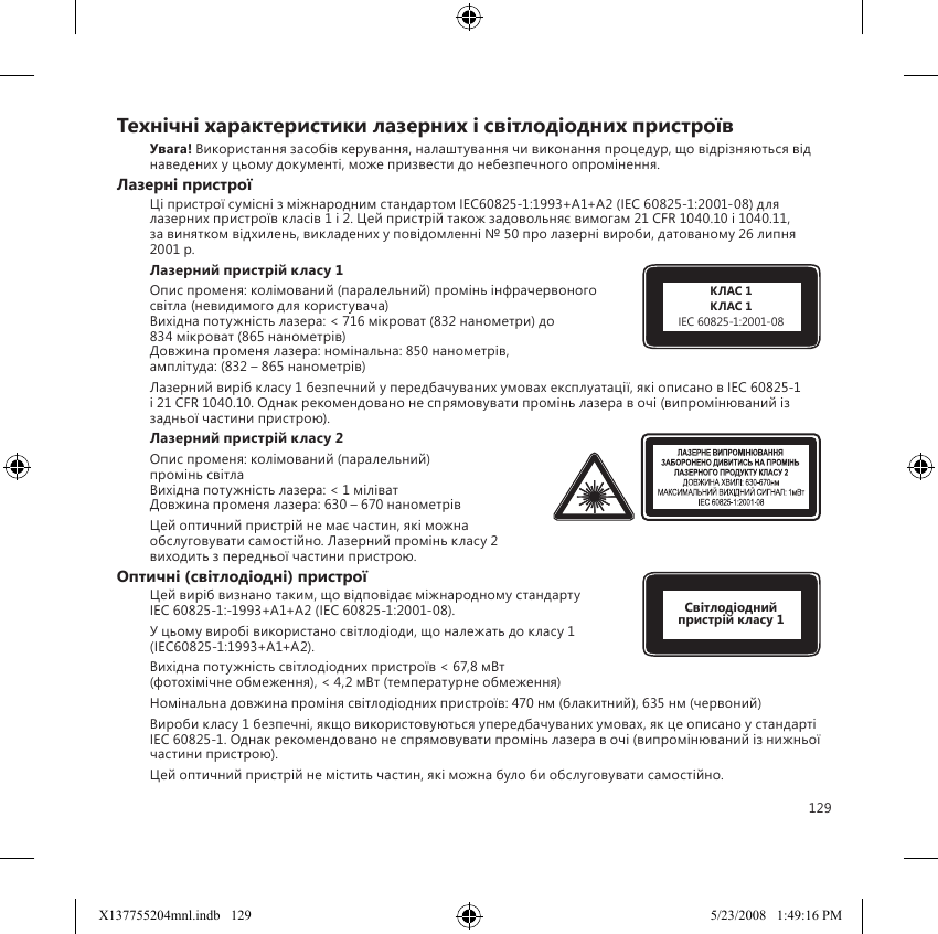 129Технiчнi характеристики лазерних i свiтлодiодних пристроївУвага! Використання засобiв керування, налаштування чи виконання процедур, що вiдрiзняються вiд наведених у цьому документi, може призвести до небезпечного опромiнення.Лазернi пристроїЦi пристрої сумiснi з мiжнародним стандартом IEC60825-1:1993+A1+A2 (IEC 60825-1:2001-08) для лазерних пристроїв класiв 1 i 2. Цей пристрiй також задовольняє вимогам 21 CFR 1040.10 i 1040.11,  за винятком вiдхилень, викладених у повiдомленнi № 50 про лазернi вироби, датованому 26 липня 2001 р.Лазерний пристрiй класу 1 Опис променя: колiмований (паралельний) промiнь iнфрачервоного свiтла (невидимого для користувача) Вихiдна потужнiсть лазера: &lt; 716 мiкроват (832 нанометри) до  834 мiкроват (865 нанометрiв) Довжина променя лазера: номiнальна: 850 нанометрiв,  амплiтуда: (832 – 865 нанометрiв)Лазерний вирiб класу 1 безпечний у передбачуваних умовах експлуатацiї, якi описано в IEC 60825-1 i 21 CFR 1040.10. Однак рекомендовано не спрямовувати промiнь лазера в очi (випромiнюваний iз задньої частини пристрою). Лазерний пристрiй класу 2Опис променя: колiмований (паралельний)  промiнь свiтла Вихiдна потужнiсть лазера: &lt; 1 мiлiват Довжина променя лазера: 630 – 670 нанометрiвЦей оптичний пристрiй не має частин, якi можна обслуговувати самостiйно. Лазерний промiнь класу 2 виходить з передньої частини пристрою.Оптичнi (свiтлодiоднi) пристроїЦей вирiб визнано таким, що вiдповiдає мiжнародному стандарту  IEC 60825-1:-1993+A1+A2 (IEC 60825-1:2001-08).У цьому виробi використано свiтлодiоди, що належать до класу 1 (IEC60825-1:1993+A1+A2).Вихiдна потужнiсть свiтлодiодних пристроїв &lt; 67,8 мВт  (фотохiмiчне обмеження), &lt; 4,2 мВт (температурне обмеження)Номiнальна довжина промiня свiтлодiодних пристроїв: 470 нм (блакитний), 635 нм (червоний)Вироби класу 1 безпечнi, якщо використовуються упередбачуваних умовах, як це описано у стандартi IEC 60825-1. Однак рекомендовано не спрямовувати промiнь лазера в очi (випромiнюваний iз нижньої частини пристрою).Цей оптичний пристрiй не мiстить частин, якi можна було би обслуговувати самостiйно.КЛАС 1КЛАС 1IEC 60825-1:2001-08Свiтлодiодний пристрiй класу 1X137755204mnl.indb   129 5/23/2008   1:49:16 PM