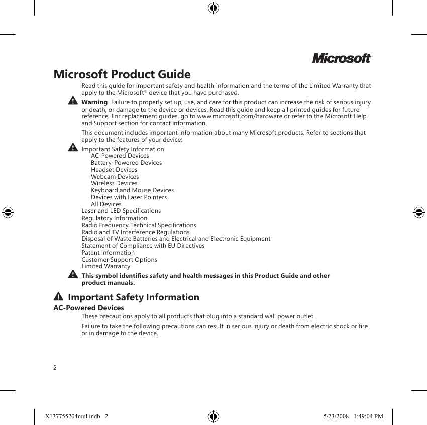 2Microsoft Product GuideRead this guide for important safety and health information and the terms of the Limited Warranty that apply to the Microsoft® device that you have purchased.  Warning  Failure to properly set up, use, and care for this product can increase the risk of serious injury or death, or damage to the device or devices. Read this guide and keep all printed guides for future reference. For replacement guides, go to www.microsoft.com/hardware or refer to the Microsoft Help and Support section for contact information.This document includes important information about many Microsoft products. Refer to sections that apply to the features of your device: Important Safety Information   AC-Powered Devices   Battery-Powered Devices   Headset Devices   Webcam Devices   Wireless Devices  Keyboard and Mouse Devices   Devices with Laser Pointers   All Devices Laser and LED Specications Regulatory Information Radio Frequency Technical Specications Radio and TV Interference Regulations Disposal of Waste Batteries and Electrical and Electronic Equipment Statement of Compliance with EU Directives Patent Information Customer Support Options Limited Warranty This symbol identies safety and health messages in this Product Guide and other product manuals. Important Safety InformationAC-Powered DevicesThese precautions apply to all products that plug into a standard wall power outlet.Failure to take the following precautions can result in serious injury or death from electric shock or re or in damage to the device.MX137755204mnl.indb   2 5/23/2008   1:49:04 PM
