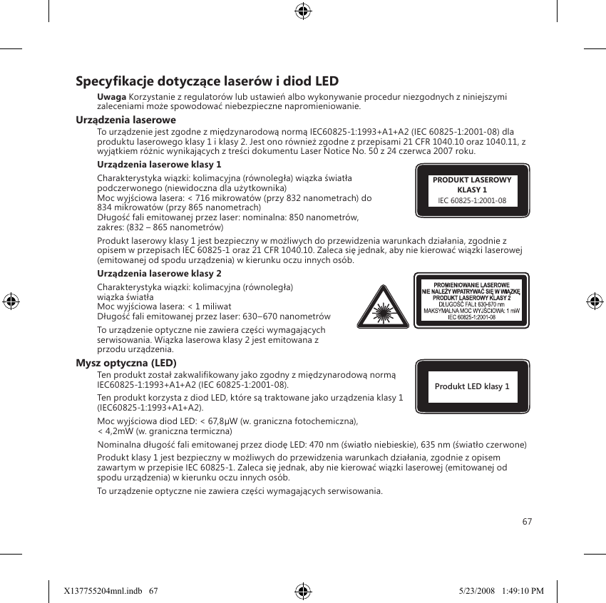 67Specykacje dotyczące laserów i diod LEDUwaga Korzystanie z regulatorów lub ustawień albo wykonywanie procedur niezgodnych z niniejszymi zaleceniami może spowodować niebezpieczne napromieniowanie.Urządzenia laseroweTo urządzenie jest zgodne z międzynarodową normą IEC60825-1:1993+A1+A2 (IEC 60825-1:2001-08) dla produktu laserowego klasy 1 i klasy 2. Jest ono również zgodne z przepisami 21 CFR 1040.10 oraz 1040.11, z wyjątkiem różnic wynikających z treści dokumentu Laser Notice No. 50 z 24 czerwca 2007 roku.Urządzenia laserowe klasy 1 Charakterystyka wiązki: kolimacyjna (równoległa) wiązka światła podczerwonego (niewidoczna dla użytkownika) Moc wyjściowa lasera: &lt; 716 mikrowatów (przy 832 nanometrach) do 834 mikrowatów (przy 865 nanometrach) Długość fali emitowanej przez laser: nominalna: 850 nanometrów,  zakres: (832 – 865 nanometrów)Produkt laserowy klasy 1 jest bezpieczny w możliwych do przewidzenia warunkach działania, zgodnie z opisem w przepisach IEC 60825-1 oraz 21 CFR 1040.10. Zaleca się jednak, aby nie kierować wiązki laserowej (emitowanej od spodu urządzenia) w kierunku oczu innych osób. Urządzenia laserowe klasy 2Charakterystyka wiązki: kolimacyjna (równoległa)  wiązka światła Moc wyjściowa lasera: &lt; 1 miliwat Długość fali emitowanej przez laser: 630–670 nanometrówTo urządzenie optyczne nie zawiera części wymagających serwisowania. Wiązka laserowa klasy 2 jest emitowana z przodu urządzenia.Mysz optyczna (LED)Ten produkt został zakwalikowany jako zgodny z międzynarodową normą IEC60825-1:1993+A1+A2 (IEC 60825-1:2001-08).Ten produkt korzysta z diod LED, które są traktowane jako urządzenia klasy 1 (IEC60825-1:1993+A1+A2).Moc wyjściowa diod LED: &lt; 67,8µW (w. graniczna fotochemiczna),  &lt; 4,2mW (w. graniczna termiczna)Nominalna długość fali emitowanej przez diodę LED: 470 nm (światło niebieskie), 635 nm (światło czerwone)Produkt klasy 1 jest bezpieczny w możliwych do przewidzenia warunkach działania, zgodnie z opisem zawartym w przepisie IEC 60825-1. Zaleca się jednak, aby nie kierować wiązki laserowej (emitowanej od spodu urządzenia) w kierunku oczu innych osób.To urządzenie optyczne nie zawiera części wymagających serwisowania.Produkt LED klasy 1PRODUKT LASEROWYKLASY 1IEC 60825-1:2001-08X137755204mnl.indb   67 5/23/2008   1:49:10 PM