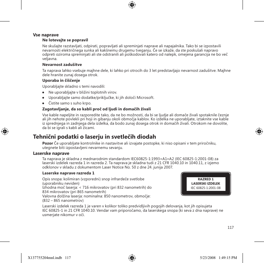 117RAZRED 1LASERSKI IZDELEKIEC 60825-1:2001-08Vse napraveNe lotevajte se popravilNe skušajte razstavljati, odpirati, popravljati ali spreminjati naprave ali napajalnika. Tako bi se izpostavili nevarnosti električnega sunka ali kakšnemu drugemu tveganju. Če se izkaže, da ste poskušali napravo odpreti oziroma spreminjati ali ste odstranili ali poškodovali katero od nalepk, omejena garancija ne bo več veljavna.Nevarnost zadušitveTa naprava lahko vsebuje majhne dele, ki lahko pri otrocih do 3 let predstavljajo nevarnost zadušitve. Majhne dele hranite zunaj dosega otrok. Uporaba in čiščenjeUporabljajte skladno s temi navodili: ●  Ne uporabljajte v bližini toplotnih virov. ●  Uporabljajte samo dodatke/priključke, ki jih določi Microsoft. ●  Čistite samo s suho krpo.Zagotavljanje, da so kabli proč od ljudi in domačih živaliVse kable napeljite in razporedite tako, da ne bo možnosti, da bi se ljudje ali domače živali spotaknile čeznje ali jih nehote povlekli pri hoji in gibanju okoli območja kablov. Ko izdelka ne uporabljate, iztaknite vse kable iz sprednjega in zadnjega dela izdelka, da bodo zunaj dosega otrok in domačih živali. Otrokom ne dovolite, da bi se igrali s kabli ali žicami.Tehnični podatki o laserju in svetlečih diodahPozor Če uporabljate kontrolnike in nastavitve ali izvajate postopke, ki niso opisani v tem priročniku, utegnete biti izpostavljeni nevarnemu sevanju.Laserske napraveTa naprava je skladna z mednarodnim standardom IEC60825-1:1993+A1+A2 (IEC 60825-1:2001-08) za laserski izdelek razreda 1 in razreda 2. Ta naprava je skladna tudi z 21 CFR 1040.10 in 1040.11, z izjemo odklonov v skladu z dokumentom Laser Notice No. 50 z dne 24. junija 2007.Laserske naprave razreda 1 Opis snopa: kolimiran (vzporedni) snop infrardeče svetlobe  (uporabniku neviden) Izhodna moč laserja: &lt; 716 mikrovatov (pri 832 nanometrih) do  834 mikrovatov (pri 865 nanometrih) Valovna dolžina laserja: nominalna: 850 nanometrov, območje:  (832 – 865 nanometrov)Laserski izdelek razreda 1 je varen v kolikor toliko predvidljivih pogojih delovanja, kot jih opisujeta  IEC 60825-1 in 21 CFR 1040.10. Vendar vam priporočamo, da laserskega snopa (ki seva z dna naprave) ne usmerjate nikomur v oči. X137755204mnl.indb   117 5/23/2008   1:49:15 PM