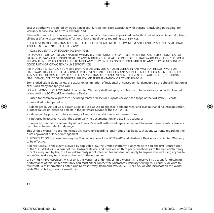 12Except as otherwise required by legislation in Your jurisdiction, costs associated with transport (including packaging) for warranty service shall be at Your expense; andMicrosoft does not provide any warranties regarding any other services provided under this Limited Warranty and disclaims all duties (if any) of workmanlike effort or of lack of negligence regarding such services.C. EXCLUSION OF OTHER DAMAGES. TO THE FULL EXTENT ALLOWED BY LAW, MICROSOFT AND ITS SUPPLIERS, AFFILIATES AND AGENTS ARE NOT LIABLE FOR ANY:(i) CONSEQUENTIAL OR INCIDENTAL DAMAGES;(ii) DAMAGES OR LOSS OF ANY NATURE WHATSOEVER RELATING TO LOST PROFITS, BUSINESS INTERRUPTION, LOSS OF DATA OR PRIVACY OR CONFIDENTIALITY, ANY INABILITY TO USE ALL OR PART OF THE HARDWARE DEVICE OR SOFTWARE, PERSONAL INJURY, OR ANY FAILURE TO MEET ANY DUTY (INCLUDING BUT NOT LIMITED TO ANY DUTY OF NEGLIGENCE, GOOD FAITH OR OF WORKMANLIKE EFFORT); OR(iii) INDIRECT, SPECIAL, OR PUNITIVE DAMAGES ARISING OUT OF OR RELATING IN ANY WAY TO THE SOFTWARE OR HARDWARE DEVICE. THE FOREGOING APPLIES EVEN IF MICROSOFT OR ANY SUPPLIER, AFFILIATE OR AGENT HAS BEEN ADVISED OF THE POSSIBILITY OF SUCH LOSSES OR DAMAGES; AND EVEN IN THE EVENT OF FAULT, TORT (INCLUDING NEGLIGENCE), STRICT OR PRODUCT LIABILITY, MISREPRESENTATION OR OTHER REASON.Some jurisdictions do not allow the exclusion or limitation of incidental or consequential damages, so the above limitation or exclusions many not apply to You.D. EXCLUSIONS FROM COVERAGE. This Limited Warranty shall not apply and Microsoft has no liability under this Limited Warranty if the SOFTWARE or Hardware Device:- is used for commercial purposes (including rental or lease) or purposes beyond the scope of the SOFTWARE license;- is modied or tampered with;- is damaged by Acts of God, power surge, misuse, abuse, negligence, accident, wear and tear, mishandling, misapplication, or other causes unrelated to defects in the Hardware Device or the SOFTWARE;- is damaged by programs, data, viruses, or les, or during shipments or transmissions;- is not used in accordance with the accompanying documentation and use instructions; or- is repaired, modied or altered by other than a Microsoft authorized repair center and the unauthorized center causes or contributes to any defect or damage.This Limited Warranty does not include any warranty regarding legal rights or abilities, such as any warranty regarding title, quiet enjoyment or lack of infringement.E. REGISTRATION. You need not register Your acquisition of the SOFTWARE and Hardware Device for the Limited Warranty to be effective.F. BENEFICIARY. To the extent allowed by applicable law, the Limited Warranty is only made to You, the rst licensed user of the SOFTWARE or purchaser of the Hardware Device, and there are no third party beneciaries of the Limited Warranty. Except as required by law, this Limited Warranty is not intended for and does not apply to anyone else, including anyone to whom You make any transfer as authorized in the Agreement.G. FURTHER INFORMATION. Microsoft is the warrantor under this Limited Warranty. To receive instructions for obtaining performance of this Limited Warranty You must either contact the Microsoft subsidiary serving Your country, or write to: Microsoft Sales Information Center, One Microsoft Way, Redmond, WA 98052-6399, USA, or visit Microsoft on the World Wide Web at http://www.microsoft.com.X137755204mnl.indb   12 5/23/2008   1:49:05 PM