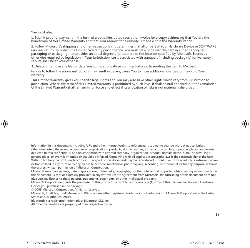 13You must also:1. Submit proof of payment in the form of a bona de, dated receipt, or invoice (or a copy) evidencing that You are the beneciary of this Limited Warranty and that Your request for a remedy is made within the Warranty Period;2. Follow Microsoft’s shipping and other instructions if it determines that all or part of Your Hardware Device or SOFTWARE requires return. To obtain the Limited Warranty performance, You must take or deliver the item in either its original packaging or packaging that provides an equal degree of protection to the location specied by Microsoft. Except as otherwise required by legislation in Your jurisdiction, costs associated with transport (including packaging) for warranty service shall be at Your expense.3. Delete or remove any les or data You consider private or condential prior to sending the item to Microsoft.Failure to follow the above instructions may result in delays, cause You to incur additional charges, or may void Your warranty.This Limited Warranty gives You specic legal rights and You may also have other rights which vary from jurisdiction to jurisdiction. Where any term of this Limited Warranty is prohibited by such laws, it shall be null and void, but the remainder of the Limited Warranty shall remain in full force and effect if its allocation of risks is not materially disturbed.Information in this document, including URL and other Internet Web site references, is subject to change without notice. Unless otherwise noted, the example companies, organizations, products, domain names, e-mail addresses, logos, people, places, and events depicted herein are ctitious, and no association with any real company, organization, product, domain name, e-mail address, logo, person, place, or event is intended or should be inferred. Complying with all applicable copyright laws is the responsibility of the user. Without limiting the rights under copyright, no part of this document may be reproduced, stored in or introduced into a retrieval system, or transmitted in any form or by any means (electronic, mechanical, photocopying, recording, or otherwise), or for any purpose, without the express written permission of Microsoft Corporation. Microsoft may have patents, patent applications, trademarks, copyrights, or other intellectual property rights covering subject matter in this document. Except as expressly provided in any written license agreement from Microsoft, the furnishing of this document does not give you any license to these patents, trademarks, copyrights, or other intellectual property. Microsoft Corporation grants the purchaser of this product the right to reproduce one (1) copy of this user manual for each Hardware Device you purchased in the package. © 2008 Microsoft Corporation. All rights reserved. Microsoft, IntelliEye, IntelliMouse, and Windows are either registered trademarks or trademarks of Microsoft Corporation in the United States and/or other countries. Bluetooth is a registered trademark of Bluetooth SIG, Inc. All other trademarks are property of their respective owners.X137755204mnl.indb   13 5/23/2008   1:49:05 PM