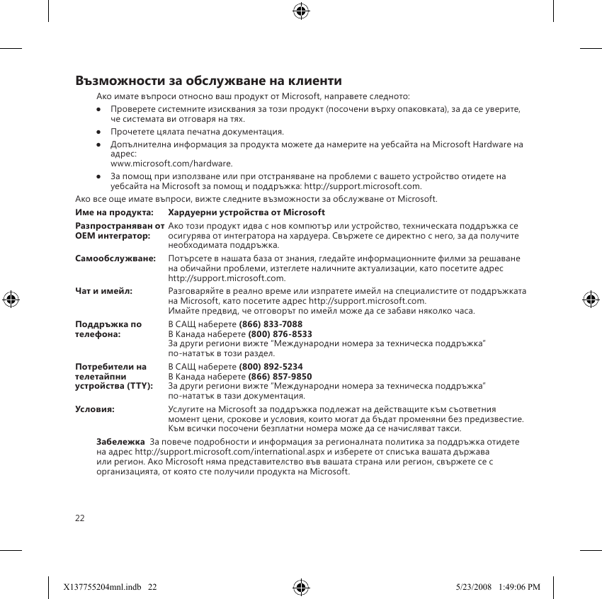 22Възможности за обслужване на клиентиАко имате въпроси относно ваш продукт от Microsoft, направете следното:●  Проверете системните изисквания за този продукт (посочени върху опаковката), за да се уверите, че системата ви отговаря на тях.●  Прочетете цялата печатна документация.●  Допълнителна информация за продукта можете да намерите на уебсайта на Microsoft Hardware на адрес:  www.microsoft.com/hardware.●  За помощ при използване или при отстраняване на проблеми с вашето устройство отидете на уебсайта на Microsoft за помощ и поддръжка: http://support.microsoft.com.Ако все още имате въпроси, вижте следните възможности за обслужване от Microsoft.Име на продукта:  Хардуерни устройства от MicrosoftРазпространяван от  Ако този продукт идва с нов компютър или устройство, техническата поддръжка се OEM интегратор:   осигурява от интегратора на хардуера. Свържете се директно с него, за да получите необходимата поддръжка.Самообслужване:  Потърсете в нашата база от знания, гледайте информационните филми за решаване на обичайни проблеми, изтеглете наличните актуализации, като посетите адрес http://support.microsoft.com.Чат и имейл:  Разговаряйте в реално време или изпратете имейл на специалистите от поддръжката на Microsoft, като посетите адрес http://support.microsoft.com. Имайте предвид, че отговорът по имейл може да се забави няколко часа.Поддръжка по   В САЩ наберете (866) 833-7088телефона:   В Канада наберете (800) 876-8533 За други региони вижте “Международни номера за техническа поддръжка”  по-нататък в този раздел.Потребители на   В САЩ наберете (800) 892-5234 телетайпни   В Канада наберете (866) 857-9850устройства (TTY):  За други региони вижте “Международни номера за техническа поддръжка”  по-нататък в тази документация.Условия:  Услугите на Microsoft за поддръжка подлежат на действащите към съответния момент цени, срокове и условия, които могат да бъдат променяни без предизвестие. Към всички посочени безплатни номера може да се начисляват такси.Забележка  За повече подробности и информация за регионалната политика за поддръжка отидете на адрес http://support.microsoft.com/international.aspx и изберете от списъка вашата държава или регион. Ако Microsoft няма представителство във вашата страна или регион, свържете се с организацията, от която сте получили продукта на Microsoft.X137755204mnl.indb   22 5/23/2008   1:49:06 PM