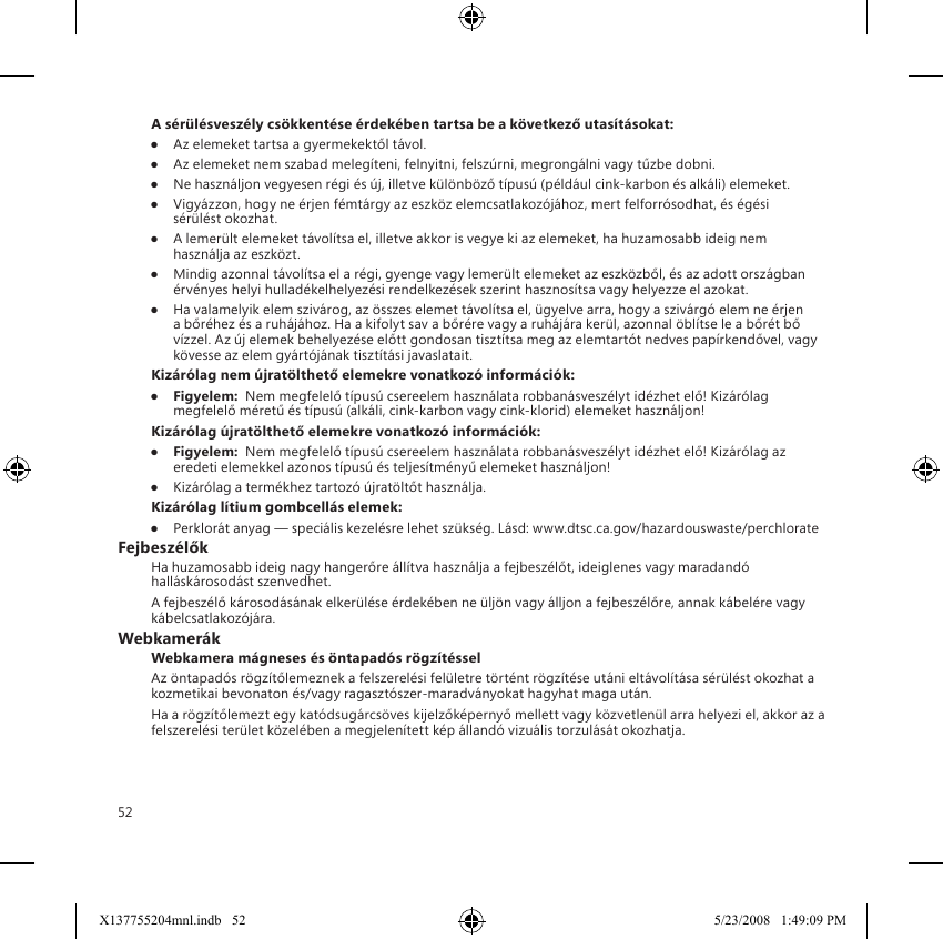 52A sérülésveszély csökkentése érdekében tartsa be a következő utasításokat:●  Az elemeket tartsa a gyermekektől távol.●  Az elemeket nem szabad melegíteni, felnyitni, felszúrni, megrongálni vagy tűzbe dobni.●  Ne használjon vegyesen régi és új, illetve különböző típusú (például cink-karbon és alkáli) elemeket.●  Vigyázzon, hogy ne érjen fémtárgy az eszköz elemcsatlakozójához, mert felforrósodhat, és égési sérülést okozhat.●  A lemerült elemeket távolítsa el, illetve akkor is vegye ki az elemeket, ha huzamosabb ideig nem használja az eszközt.●  Mindig azonnal távolítsa el a régi, gyenge vagy lemerült elemeket az eszközből, és az adott országban érvényes helyi hulladékelhelyezési rendelkezések szerint hasznosítsa vagy helyezze el azokat.●  Ha valamelyik elem szivárog, az összes elemet távolítsa el, ügyelve arra, hogy a szivárgó elem ne érjen a bőréhez és a ruhájához. Ha a kifolyt sav a bőrére vagy a ruhájára kerül, azonnal öblítse le a bőrét bő vízzel. Az új elemek behelyezése előtt gondosan tisztítsa meg az elemtartót nedves papírkendővel, vagy kövesse az elem gyártójának tisztítási javaslatait.Kizárólag nem újratölthető elemekre vonatkozó információk:●  Figyelem:  Nem megfelelő típusú csereelem használata robbanásveszélyt idézhet elő! Kizárólag megfelelő méretű és típusú (alkáli, cink-karbon vagy cink-klorid) elemeket használjon!Kizárólag újratölthető elemekre vonatkozó információk:●  Figyelem:  Nem megfelelő típusú csereelem használata robbanásveszélyt idézhet elő! Kizárólag az eredeti elemekkel azonos típusú és teljesítményű elemeket használjon!●  Kizárólag a termékhez tartozó újratöltőt használja.Kizárólag lítium gombcellás elemek:●  Perklorát anyag — speciális kezelésre lehet szükség. Lásd: www.dtsc.ca.gov/hazardouswaste/perchlorateFejbeszélőkHa huzamosabb ideig nagy hangerőre állítva használja a fejbeszélőt, ideiglenes vagy maradandó halláskárosodást szenvedhet.A fejbeszélő károsodásának elkerülése érdekében ne üljön vagy álljon a fejbeszélőre, annak kábelére vagy kábelcsatlakozójára.WebkamerákWebkamera mágneses és öntapadós rögzítésselAz öntapadós rögzítőlemeznek a felszerelési felületre történt rögzítése utáni eltávolítása sérülést okozhat a kozmetikai bevonaton és/vagy ragasztószer-maradványokat hagyhat maga után.  Ha a rögzítőlemezt egy katódsugárcsöves kijelzőképernyő mellett vagy közvetlenül arra helyezi el, akkor az a felszerelési terület közelében a megjelenített kép állandó vizuális torzulását okozhatja. X137755204mnl.indb   52 5/23/2008   1:49:09 PM