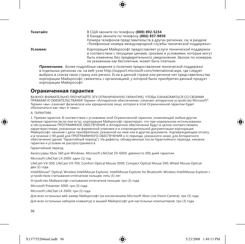96Телетайп:  В США звоните по телефону (800) 892-5234  В Канаде звоните по телефону (866) 857-9850 Номера телефонов представительств в других регионах, см. в разделе «Телефонные номера международной службы технической поддержки».Условия:  Корпорация Майкрософт предоставляет услуги технической поддержки в соответствии с текущими ценами, сроками и условиями, которые могут быть изменены без предварительного уведомления. Звонок по номерам, не указанным как бесплатные, может быть платным.Примечание.  Более подробные сведения о политике предоставления технической поддержки в отдельных регионах см. на веб-узле http://support.microsoft.com/international.aspx, где следует выбрать в списке свою страну или регион. Если в данной стране или регионе нет представительства корпорации Майкрософт, свяжитесь с организацией, у которой было приобретен данный продукт корпорации Майкрософт.Ограниченная гарантияВАЖНО! ВНИМАТЕЛЬНО ПРОЧИТАЙТЕ ЭТУ ОГРАНИЧЕННУЮ ГАРАНТИЮ, ЧТОБЫ ОЗНАКОМИТЬСЯ СО СВОИМИ ПРАВАМИ И ОБЯЗАТЕЛЬСТВАМИ! Термин «Аппаратное обеспечение» означает аппаратное устройство Microsoft®. Термин «вы» означает физическое или юридическое лицо, которое в этой Ограниченной гарантии будет обозначаться как «вы» и «ваш».A. ГАРАНТИИ.1. Прямая гарантия. В соответствии с условиями этой Ограниченной гарантии, отменяющей любые другие прямые гарантии (если они есть), корпорация Майкрософт гарантирует, что при нормальном использовании и обслуживании ПРОГРАММНОЕ ОБЕСПЕЧЕНИЕ и Аппаратное обеспечение будут в целом соответствовать характеристикам, указанным на фирменной упаковке и в сопроводительной документации корпорации Майкрософт, начиная с даты приобретения, указанной на чеке или в другом документе, подтверждающем оплату, и в течение i) 90 дней для ПРОГРАММНОГО ОБЕСПЕЧЕНИЯ и ii) периода, указанного ниже, для Аппаратного обеспечения (далее “Гарантийный период”). На дефекты, обнаруженные после Гарантийного периода, никакие гарантии и условия не распространяются.Гарантийный период.Аксессуары Xbox 360 для Windows, Microsoft LifeChat ZX-6000: девяносто (90) дней гарантии.Microsoft LifeChat LX-2000: один (1) год LifeCam VX-500; LifeCam VX-700; Comfort Optical Mouse 3000; Compact Optical Mouse 500; Wheel Mouse Optical:  два (2) года IntelliMouse® Optical; Wireless IntelliMouse Explorer; IntelliMouse Explorer for Bluetooth; Wireless IntelliMouse Explorer с устройством считывания отпечатков пальцев: пять (5) лет Устройство Майкрософт считывания отпечатков пальцев: три (3) года Microsoft Presenter 3000: три (3) года Microsoft LifeChat LX-3000: три (3) года Для всех остальных веб-камер Майкрософт (за исключением Microsoft Xbox Live Vision Camera): три (3) года Для всех остальных наборов клавиатур и мышей Майкрософт для настольных компьютеров: три (3) года X137755204mnl.indb   96 5/23/2008   1:49:13 PM