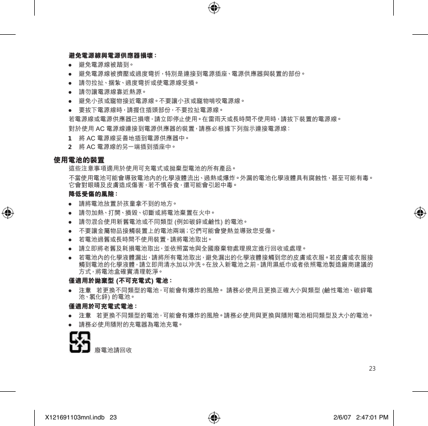 23避免電源線與電源供應器損壞：●  避免電源線被踏到。●  避免電源線被擠壓或過度彎折，特別是連接到電源插座、電源供應器與裝置的部份。● 請勿拉扯、捆紮、過度彎折或使電源線受損。● 請勿讓電源線靠近熱源。● 避免小孩或寵物接近電源線。不要讓小孩或寵物啃咬電源線。● 要拔下電源線時，請握住插頭部份，不要拉扯電源線。若電源線或電源供應器已損壞，請立即停止使用。在雷雨天或長時間不使用時，請拔下裝置的電源線。對於使用 AC 電源線連接到電源供應器的裝置，請務必根據下列指示連接電源線：1  將 AC 電源線妥善地插到電源供應器中。2  將 AC 電源線的另一端插到插座中。使用電池的裝置這些注意事項適用於使用可充電式或拋棄型電池的所有產品。不當使用電池可能會導致電池內的化學液體流出、過熱或爆炸。外漏的電池化學液體具有腐蝕性，甚至可能有毒。它會對眼睛及皮膚造成傷害，若不慎吞食，還可能會引起中毒。降低受傷的風險：● 請將電池放置於孩童拿不到的地方。● 請勿加熱、打開、損毀、切斷或將電池棄置在火中。● 請勿混合使用新舊電池或不同類型 (例如碳鋅或鹼性) 的電池。● 不要讓金屬物品接觸裝置上的電池兩端；它們可能會變熱並導致您受傷。● 若電池過舊或長時間不使用裝置，請將電池取出。● 請立即將老舊及耗損電池取出，並依照當地與全國廢棄物處理規定進行回收或處理。● 若電池內的化學液體漏出，請將所有電池取出，避免漏出的化學液體接觸到您的皮膚或衣服。若皮膚或衣服接觸到電池的化學液體，請立即用清水加以沖洗。在放入新電池之前，請用濕紙巾或者依照電池製造廠商建議的方式，將電池盒確實清理乾淨。僅適用於拋棄型 (不可充電式) 電池：● 注意   若更換不同類型的電池，可能會有爆炸的風險。 請務必使用且更換正確大小與類型 (鹼性電池、碳鋅電池、氯化鋅) 的電池。僅適用於可充電式電池：● 注意   若更換不同類型的電池，可能會有爆炸的風險。請務必使用與更換與隨附電池相同類型及大小的電池。● 請務必使用隨附的充電器為電池充電。   廢電池請回收X121691103mnl.indb   23 2/6/07   2:47:01 PM