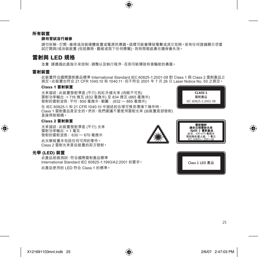 25所有裝置請勿嘗試自行維修請勿拆解、打開、維修或改裝硬體裝置或電源供應器。這樣可能會導致電擊或其它危險。若有任何證據顯示您嘗試打開與/或改裝裝置 (包括撕除、戳破或取下任何標籤)，則有限瑕疵責任擔保會失效。雷射與 LED 規格注意  請遵循此處指示來控制、調整以及執行程序，否則可能導致有害輻射的暴露。雷射裝置此裝置符合國際雷射產品標準 International Standard IEC 60825-1:2001-08 對 Class 1 與 Class 2 雷射產品之規定。此裝置也符合 21 CFR 1040.10 和 1040.11，但不符合 2001 年 7 月 26 日 Laser Notice No. 50 之規定。Class 1 雷射裝置 光束描述：此裝置發射準直 (平行) 的紅外線光束 (肉眼不可見) 雷射功率輸出：&lt; 716 微瓦 (832 毫微米) 至 834 微瓦 (865 毫微米) 發射的雷射波長：平均：850 毫微米，範圍： (832 – 865 毫微米)在 IEC 60825-1 和 21 CFR 1040.10 中描述的合理可預見環境下操作時， Class 1 雷射產品是安全的。然而，我們建議不要使用雷射光束 (由裝置底部發射) 直接照射眼睛。 Class 2 雷射裝置光束描述：此裝置發射準直 (平行) 光束 雷射功率輸出：&lt; 1 毫瓦 發射的雷射波長： 630 – 670 毫微米此光學裝置未包括任何可用的零件。 Class 2 雷射光束是從裝置的前方發射。光學 (LED) 裝置此產品經過測試，符合國際雷射產品標準  International Standard IEC 60825-1:1993/A2:2001 的要求。此產品使用的 LED 符合 Class 1 的標準。CLASS 1雷射產品IEC 60825-1:2001-08Class 1 LED 產品X121691103mnl.indb   25 2/6/07   2:47:03 PM