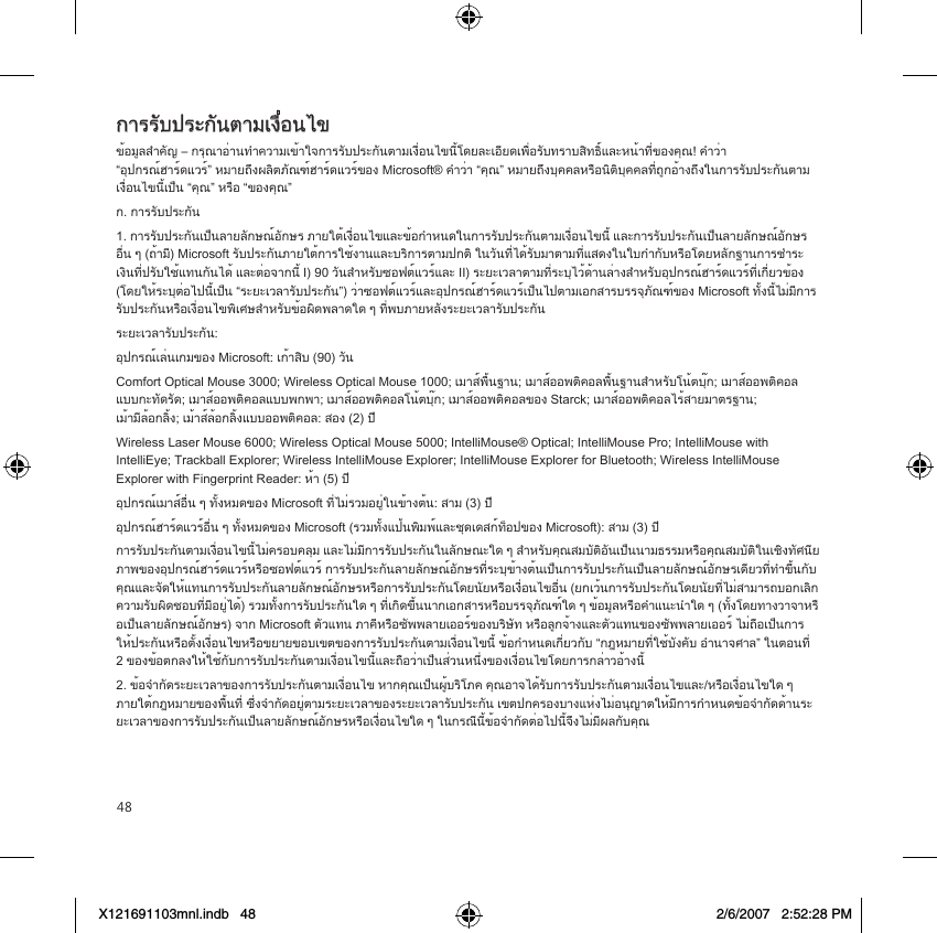 48การรับประกันตามเงื่อนไขข้อมูลสำคัญ – กรุณาอ่านทำความเข้าใจการรับประกันตามเงื่อนไขนี้โดยละเอียดเพื่อรับทราบสิทธิ์และหน้าที่ของคุณ! คำว่า “อุปกรณ์ฮาร์ดแวร์” หมายถึงผลิตภัณฑ์ฮาร์ดแวร์ของ Microsoft® คำว่า “คุณ” หมายถึงบุคคลหรือนิติบุคคลที่ถูกอ้างถึงในการรับประกันตาม เงื่อนไขนี้เป็น “คุณ” หรือ “ของคุณ”ก. การรับประกัน1. การรับประกันเป็นลายลักษณ์อักษร ภายใต้เงื่อนไขและข้อกำหนดในการรับประกันตามเงื่อนไขนี้ และการรับประกันเป็นลายลักษณ์อักษรอื่น ๆ (ถ้ามี) Microsoft รับประกันภายใต้การใช้งานและบริการตามปกติ ในวันที่ได้รับมาตามที่แสดงในใบกำกับหรือโดยหลักฐานการชำระเงินที่ปรับใช้แทนกันได้ และต่อจากนี้ I) 90 วันสำหรับซอฟต์แวร์และ II) ระยะเวลาตามที่ระบุไว้ด้านล่างสำหรับอุปกรณ์ฮาร์ดแวร์ที่เกี่ยวข้อง (โดยให้ระบุต่อไปนี้เป็น “ระยะเวลารับประกัน”) ว่าซอฟต์แวร์และอุปกรณ์ฮาร์ดแวร์เป็นไปตามเอกสารบรรจุภัณฑ์ของ Microsoft ทั้งนี้ไม่มีการรับประกันหรือเงื่อนไขพิเศษสำหรับข้อผิดพลาดใด ๆ ที่พบภายหลังระยะเวลารับประกันระยะเวลารับประกัน:อุปกรณ์เล่นเกมของ Microsoft: เก้าสิบ (90) วันComfort Optical Mouse 3000; Wireless Optical Mouse 1000; เมาส์พื้นฐาน; เมาส์ออพติคอลพื้นฐานสำหรับโน้ตบุ๊ก; เมาส์ออพติคอล แบบกะทัดรัด; เมาส์ออพติคอลแบบพกพา; เมาส์ออพติคอลโน้ตบุ๊ก; เมาส์ออพติคอลของ Starck; เมาส์ออพติคอลไร้สายมาตรฐาน; เม้ามีล้อกลิ้ง; เม้าส์ล้อกลิ้งแบบออพติคอล: สอง (2) ปีWireless Laser Mouse 6000; Wireless Optical Mouse 5000; IntelliMouse® Optical; IntelliMouse Pro; IntelliMouse with IntelliEye; Trackball Explorer; Wireless IntelliMouse Explorer; IntelliMouse Explorer for Bluetooth; Wireless IntelliMouse Explorer with Fingerprint Reader: ห้า (5) ปีอุปกรณ์เมาส์อื่น ๆ ทั้งหมดของ Microsoft ที่ไม่รวมอยู่ในข้างต้น: สาม (3) ปีอุปกรณ์ฮาร์ดแวร์อื่น ๆ ทั้งหมดของ Microsoft (รวมทั้งแป้นพิมพ์และชุดเดสก์ท็อปของ Microsoft): สาม (3) ปีการรับประกันตามเงื่อนไขนี้ไม่ครอบคลุม และไม่มีการรับประกันในลักษณะใด ๆ สำหรับคุณสมบัติอันเป็นนามธรรมหรือคุณสมบัติในเชิงทัศนียภาพของอุปกรณ์ฮาร์ดแวร์หรือซอฟต์แวร์ การรับประกันลายลักษณ์อักษรที่ระบุข้างต้นเป็นการรับประกันเป็นลายลักษณ์อักษรเดียวที่ทำขึ้นกับคุณและจัดให้แทนการรับประกันลายลักษณ์อักษรหรือการรับประกันโดยนัยหรือเงื่อนไขอื่น (ยกเว้นการรับประกันโดยนัยที่ไม่สามารถบอกเลิกความรับผิดชอบที่มีอยู่ได้) รวมทั้งการรับประกันใด ๆ ที่เกิดขึ้นนากเอกสารหรือบรรจุภัณฑ์ใด ๆ ข้อมูลหรือคำแนะนำใด ๆ (ทั้งโดยทางวาจาหรือเป็นลายลักษณ์อักษร) จาก Microsoft ตัวแทน ภาคีหรือซัพพลายเออร์ของบริษัท หรือลูกจ้างและตัวแทนของซัพพลายเออร์ ไม่ถือเป็นการ ให้ประกันหรือตั้งเงื่อนไขหรือขยายขอบเขตของการรับประกันตามเงื่อนไขนี้ ข้อกำหนดเกี่ยวกับ “กฎหมายที่ใช้บังคับ อำนาจศาล” ในตอนที่ 2 ของข้อตกลงให้ใช้กับการรับประกันตามเงื่อนไขนี้และถือว่าเป็นส่วนหนึ่งของเงื่อนไขโดยการกล่าวอ้างนี้2. ข้อจำกัดระยะเวลาของการรับประกันตามเงื่อนไข หากคุณเป็นผู้บริโภค คุณอาจได้รับการรับประกันตามเงื่อนไขและ/หรือเงื่อนไขใด ๆ ภายใต้กฎหมายของพื้นที่ ซึ่งจำกัดอยู่ตามระยะเวลาของระยะเวลารับประกัน เขตปกครองบางแห่งไม่อนุญาตให้มีการกำหนดข้อจำกัดด้านระ ยะเวลาของการรับประกันเป็นลายลักษณ์อักษรหรือเงื่อนไขใด ๆ ในกรณีนี้ข้อจำกัดต่อไปนี้จึงไม่มีผลกับคุณX121691103mnl.indb   48 2/6/2007   2:52:28 PM