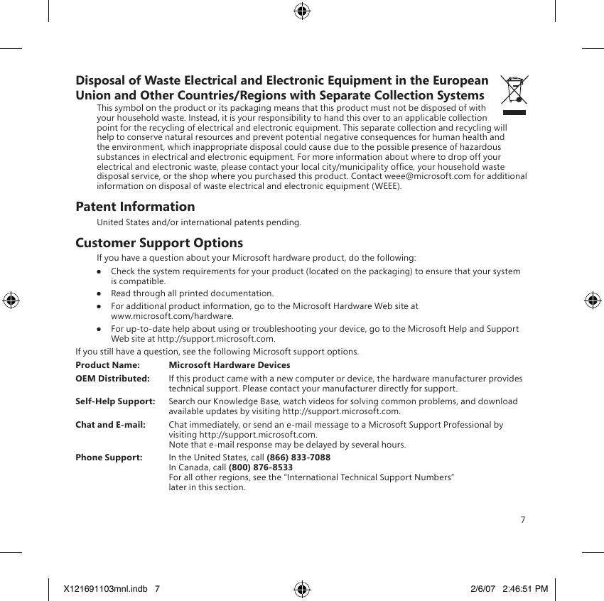 7Disposal of Waste Electrical and Electronic Equipment in the European Union and Other Countries/Regions with Separate Collection SystemsThis symbol on the product or its packaging means that this product must not be disposed of with your household waste. Instead, it is your responsibility to hand this over to an applicable collection point for the recycling of electrical and electronic equipment. This separate collection and recycling will help to conserve natural resources and prevent potential negative consequences for human health and the environment, which inappropriate disposal could cause due to the possible presence of hazardous substances in electrical and electronic equipment. For more information about where to drop off your electrical and electronic waste, please contact your local city/municipality ofce, your household waste disposal service, or the shop where you purchased this product. Contact weee@microsoft.com for additional information on disposal of waste electrical and electronic equipment (WEEE).Patent InformationUnited States and/or international patents pending.Customer Support OptionsIf you have a question about your Microsoft hardware product, do the following:●  Check the system requirements for your product (located on the packaging) to ensure that your system is compatible.●  Read through all printed documentation.●  For additional product information, go to the Microsoft Hardware Web site at  www.microsoft.com/hardware.●  For up-to-date help about using or troubleshooting your device, go to the Microsoft Help and Support Web site at http://support.microsoft.com.If you still have a question, see the following Microsoft support options.Product Name:  Microsoft Hardware DevicesOEM Distributed:  If this product came with a new computer or device, the hardware manufacturer provides technical support. Please contact your manufacturer directly for support.Self-Help Support:  Search our Knowledge Base, watch videos for solving common problems, and download available updates by visiting http://support.microsoft.com.Chat and E-mail:  Chat immediately, or send an e-mail message to a Microsoft Support Professional by visiting http://support.microsoft.com. Note that e-mail response may be delayed by several hours.Phone Support:  In the United States, call (866) 833-7088 In Canada, call (800) 876-8533 For all other regions, see the “International Technical Support Numbers”  later in this section.X121691103mnl.indb   7 2/6/07   2:46:51 PM