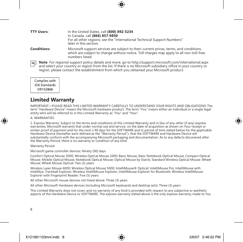 8TTY Users:  In the United States, call (800) 892-5234  In Canada, call (866) 857-9850 For all other regions, see the “International Technical Support Numbers”  later in this section.Conditions:  Microsoft support services are subject to then-current prices, terms, and conditions, which are subject to change without notice. Toll charges may apply to all non-toll-free numbers listed.Note  For regional support policy details and more, go to http://support.microsoft.com/international.aspx and select your country or region from the list. If there is no Microsoft subsidiary ofce in your country or region, please contact the establishment from which you obtained your Microsoft product.Limited WarrantyIMPORTANT—PLEASE READ THIS LIMITED WARRANTY CAREFULLY TO UNDERSTAND YOUR RIGHTS AND OBLIGATIONS! The term “Hardware Device” means the Microsoft hardware product. The term “You” means either an individual or a single legal entity who will be referred to in this Limited Warranty as “You” and “Your”.A. WARRANTIES.1. Express Warranty. Subject to the terms and conditions of this Limited Warranty and in lieu of any other (if any) express warranties, Microsoft warrants that under normal use and service, on the date of acquisition as shown on Your receipt or similar proof of payment and for the next i) 90 days for the SOFTWARE and ii) period of time stated below for the applicable Hardware Device (hereafter each dened as the “Warranty Period”), that the SOFTWARE and Hardware Device will substantially conform with the accompanying Microsoft packaging and documentation. As to any defects discovered after the Warranty Period, there is no warranty or condition of any kind.Warranty Period:Microsoft game controller devices: Ninety (90) daysComfort Optical Mouse 3000; Wireless Optical Mouse 1000; Basic Mouse; Basic Notebook Optical Mouse; Compact Optical Mouse; Mobile Optical Mouse; Notebook Optical Mouse; Optical Mouse by Starck; Standard Wireless Optical Mouse; Wheel Mouse; Wheel Mouse Optical: Two (2) yearsWireless Laser Mouse 6000; Wireless Optical Mouse 5000; IntelliMouse® Optical; IntelliMouse Pro; IntelliMouse with IntelliEye; Trackball Explorer; Wireless IntelliMouse Explorer; IntelliMouse Explorer for Bluetooth; Wireless IntelliMouse Explorer with Fingerprint Reader: Five (5) yearsAll other Microsoft mouse devices not listed above: Three (3) yearsAll other Microsoft Hardware devices (including Microsoft keyboards and desktop sets): Three (3) yearsThis Limited Warranty does not cover, and no warranty of any kind is provided with respect to any subjective or aesthetic aspects of the Hardware Device or SOFTWARE. The express warranty stated above is the only express warranty made to You X121691103mnl.indb   8 2/6/07   2:46:52 PM