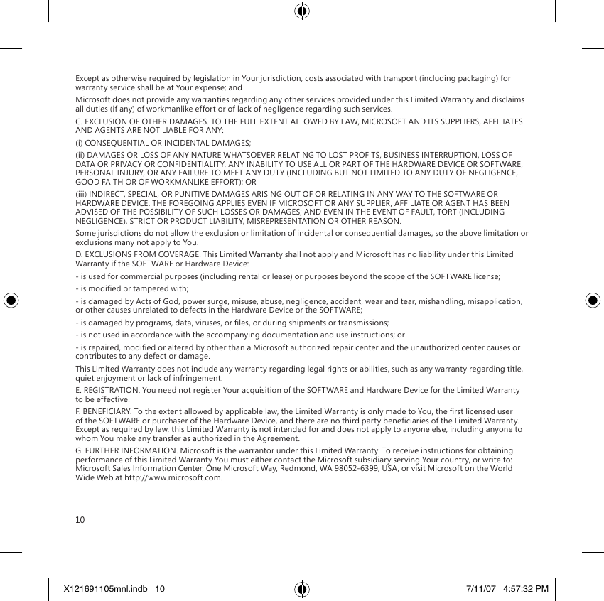 10Except as otherwise required by legislation in Your jurisdiction, costs associated with transport (including packaging) for warranty service shall be at Your expense; andMicrosoft does not provide any warranties regarding any other services provided under this Limited Warranty and disclaims all duties (if any) of workmanlike effort or of lack of negligence regarding such services.C. EXCLUSION OF OTHER DAMAGES. TO THE FULL EXTENT ALLOWED BY LAW, MICROSOFT AND ITS SUPPLIERS, AFFILIATES AND AGENTS ARE NOT LIABLE FOR ANY:(i) CONSEQUENTIAL OR INCIDENTAL DAMAGES;(ii) DAMAGES OR LOSS OF ANY NATURE WHATSOEVER RELATING TO LOST PROFITS, BUSINESS INTERRUPTION, LOSS OF DATA OR PRIVACY OR CONFIDENTIALITY, ANY INABILITY TO USE ALL OR PART OF THE HARDWARE DEVICE OR SOFTWARE, PERSONAL INJURY, OR ANY FAILURE TO MEET ANY DUTY (INCLUDING BUT NOT LIMITED TO ANY DUTY OF NEGLIGENCE, GOOD FAITH OR OF WORKMANLIKE EFFORT); OR(iii) INDIRECT, SPECIAL, OR PUNITIVE DAMAGES ARISING OUT OF OR RELATING IN ANY WAY TO THE SOFTWARE OR HARDWARE DEVICE. THE FOREGOING APPLIES EVEN IF MICROSOFT OR ANY SUPPLIER, AFFILIATE OR AGENT HAS BEEN ADVISED OF THE POSSIBILITY OF SUCH LOSSES OR DAMAGES; AND EVEN IN THE EVENT OF FAULT, TORT (INCLUDING NEGLIGENCE), STRICT OR PRODUCT LIABILITY, MISREPRESENTATION OR OTHER REASON.Some jurisdictions do not allow the exclusion or limitation of incidental or consequential damages, so the above limitation or exclusions many not apply to You.D. EXCLUSIONS FROM COVERAGE. This Limited Warranty shall not apply and Microsoft has no liability under this Limited Warranty if the SOFTWARE or Hardware Device:- is used for commercial purposes (including rental or lease) or purposes beyond the scope of the SOFTWARE license;- is modied or tampered with;- is damaged by Acts of God, power surge, misuse, abuse, negligence, accident, wear and tear, mishandling, misapplication, or other causes unrelated to defects in the Hardware Device or the SOFTWARE;- is damaged by programs, data, viruses, or les, or during shipments or transmissions;- is not used in accordance with the accompanying documentation and use instructions; or- is repaired, modied or altered by other than a Microsoft authorized repair center and the unauthorized center causes or contributes to any defect or damage.This Limited Warranty does not include any warranty regarding legal rights or abilities, such as any warranty regarding title, quiet enjoyment or lack of infringement.E. REGISTRATION. You need not register Your acquisition of the SOFTWARE and Hardware Device for the Limited Warranty to be effective.F. BENEFICIARY. To the extent allowed by applicable law, the Limited Warranty is only made to You, the rst licensed user of the SOFTWARE or purchaser of the Hardware Device, and there are no third party beneciaries of the Limited Warranty. Except as required by law, this Limited Warranty is not intended for and does not apply to anyone else, including anyone to whom You make any transfer as authorized in the Agreement.G. FURTHER INFORMATION. Microsoft is the warrantor under this Limited Warranty. To receive instructions for obtaining performance of this Limited Warranty You must either contact the Microsoft subsidiary serving Your country, or write to: Microsoft Sales Information Center, One Microsoft Way, Redmond, WA 98052-6399, USA, or visit Microsoft on the World Wide Web at http://www.microsoft.com.X121691105mnl.indb   10 7/11/07   4:57:32 PM