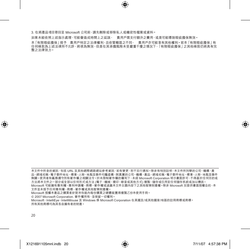 203. 在將產品項目寄回至 Microsoft 公司前，請先刪除或移除私人或機密性檔案或資料。如果未能依照上述指示處理，可能會造成時間上之延誤，　貴用戶需支付額外之費用，或是可能導致瑕疵擔保無效。本「有限瑕疵擔保」授予　貴用戶特定之法律權利，且依管轄區之不同，　貴用戶亦可能享有其他權利。若本「有限瑕疵擔保」有任何條款為上述法律所不允許，將視為無效，但是在其承擔風險未受嚴重干擾之情況下，「有限瑕疵擔保」之其他條款仍將具有完整之法律效力。本文件中所含的資訊，包括 URL 及其他網際網路網站參考資訊，若有變更，恕不另行通知。除非有特別註明，本文件所列舉的公司、機構、產品、網域名稱、電子郵件地址、標章、人物、地點及事件均屬虛構，與真實的公司、機構、產品、網域名稱、電子郵件地址、標章、人物、地點及事件無關。使用者有義務遵守所有著作權之相關法令。於未限制著作權的權利下，未經 Microsoft Corporation 明示書面許可，不得基於任何目的或方法將本文件之一部分或全部以任何形式或方法 (電子、機械、複印、錄音或其他方式) 複製、儲存或引用至任何儲存系統或加以傳送。 Microsoft 可能擁有專利權、專利申請權、商標、著作權或涵蓋本文件主題內容下之其他智慧財產權。除非 Microsoft 另提供書面授權合約，本文件並未授予任何專利權、商標、著作權或其他智慧財產權。 Microsoft 授權本產品之購買者針對本包裝內每份購買之硬體裝置得複製乙份本使用手冊。 © 2007 Microsoft Corporation. 著作權所有，並保留一切權利。 Microsoft、IntelliEye、IntelliMouse 及 Windows 係 Microsoft Corporation 在美國及/或其他國家/地區的註冊商標或商標。 所有其他商標均為其各自擁有者的財產。X121691105mnl.indb   20 7/11/07   4:57:38 PM