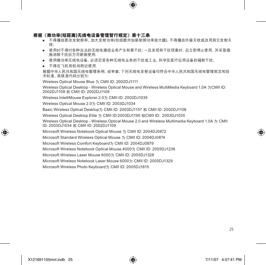 25根据《微功率(短距离)无线电设备管理暂行规定》第十三条 ●  不得擅自更改发射频率、加大发射功率(包括额外加装射频功率放大器)，不得擅自外接天线或改用其它发射天线；●  使用时不得对各种合法的无线电通信业务产生有害干扰；一旦发现有干扰现象时，应立即停止使用，并采取措施消除干扰后方可继续使用；●  使用微功率无线电设备，必须忍受各种无线电业务的干扰或工业、科学及医疗应用设备的辐射干扰；●  不得在飞机和机场附近使用根据中华人民共和国无线电管理条例，经审查，下列无线电发射设备均符合中华人民共和国无线电管理规定和技术标准，其核准代码分别为：Wireless Optical Mouse Blue 为 CMII ID: 2002DJ1111Wireless Optical Desktop - Wireless Optical Mouse and Wireless MultiMedia Keyboard 1.0A 为CMII ID: 2002DJ1108 和 CMII ID: 2002DJ1109Wireless IntelliMouse Explorer 2.0为 CMII ID: 2003DJ1035Wireless Optical Mouse 2.0为 CMII ID: 2003DJ1034Basic Wireless Optical Desktop为 CMII ID: 2003DJ1157 和 CMII ID: 2002DJ1108Wireless Optical Desktop Elite 为 CMII ID:2003DJ1190 和CMII ID:  2003DJ1035Wireless Optical Desktop - Wireless Optical Mouse 2.0 and Wireless Multimedia Keyboard 1.0A 为 CMII ID: 2003DJ1034 和 CMII ID: 2002DJ1109Microsoft Wireless Notebook Optical Mouse 为 CMII ID: 2004DJ0872Microsoft Standard Wireless Optical Mouse 为 CMII ID: 2004DJ0874Microsoft Wireless Comfort Keyboard为 CMII ID: 2004DJ0979Microsoft Wireless Notebook Optical Mouse 4000为 CMII ID: 2005DJ1236Microsoft Wireless Laser Mouse 6000为 CMII ID: 2005DJ1328Microsoft Wireless Notebook Laser Mouse 6000为 CMII ID: 2005DJ1329Microsoft Wireless Photo Keyboard为 CMII ID: 2005DJ1815X121691105mnl.indb   25 7/11/07   4:57:41 PM