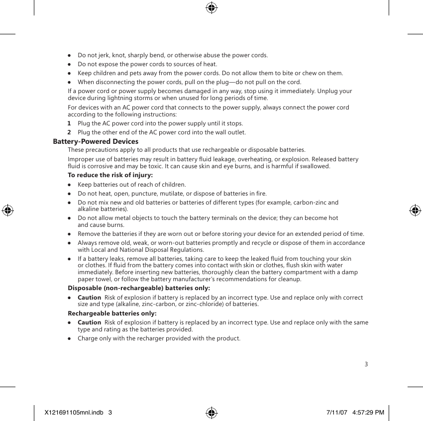 3●  Do not jerk, knot, sharply bend, or otherwise abuse the power cords.●  Do not expose the power cords to sources of heat.●  Keep children and pets away from the power cords. Do not allow them to bite or chew on them.●  When disconnecting the power cords, pull on the plug—do not pull on the cord.If a power cord or power supply becomes damaged in any way, stop using it immediately. Unplug your device during lightning storms or when unused for long periods of time.For devices with an AC power cord that connects to the power supply, always connect the power cord according to the following instructions:1  Plug the AC power cord into the power supply until it stops.2  Plug the other end of the AC power cord into the wall outlet.Battery-Powered DevicesThese precautions apply to all products that use rechargeable or disposable batteries.Improper use of batteries may result in battery uid leakage, overheating, or explosion. Released battery uid is corrosive and may be toxic. It can cause skin and eye burns, and is harmful if swallowed.To reduce the risk of injury:●  Keep batteries out of reach of children.●  Do not heat, open, puncture, mutilate, or dispose of batteries in re.●  Do not mix new and old batteries or batteries of different types (for example, carbon-zinc and alkaline batteries).●  Do not allow metal objects to touch the battery terminals on the device; they can become hot and cause burns.●  Remove the batteries if they are worn out or before storing your device for an extended period of time.●  Always remove old, weak, or worn-out batteries promptly and recycle or dispose of them in accordance with Local and National Disposal Regulations.●  If a battery leaks, remove all batteries, taking care to keep the leaked uid from touching your skin or clothes. If uid from the battery comes into contact with skin or clothes, ush skin with water immediately. Before inserting new batteries, thoroughly clean the battery compartment with a damp paper towel, or follow the battery manufacturer’s recommendations for cleanup.Disposable (non-rechargeable) batteries only:●  Caution  Risk of explosion if battery is replaced by an incorrect type. Use and replace only with correct size and type (alkaline, zinc-carbon, or zinc-chloride) of batteries.Rechargeable batteries only:●  Caution  Risk of explosion if battery is replaced by an incorrect type. Use and replace only with the same type and rating as the batteries provided.●  Charge only with the recharger provided with the product.X121691105mnl.indb   3 7/11/07   4:57:29 PM