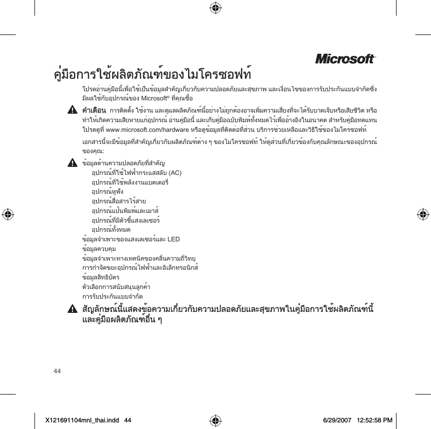 44Mคู่มือการใช้ผลิตภัณฑ์ของไมโครซอฟท์โปรดอ่านคู่มือนี้เพื่อใช้เป็นข้อมูลสำคัญเกี่ยวกับความปลอดภัยและสุขภาพ และเงื่อนไขของการรับประกันแบบจำกัดซึ่งมีผลใช้กับอุปกรณ์ของ Microsoft® ที่คุณซื้อคำเตือน  การติดตั้ง ใช้งาน และดูแลผลิตภัณฑ์นี้อย่างไม่ถูกต้องอาจเพิ่มความเสี่ยงที่จะได้รับบาดเจ็บหรือเสียชีวิต หรือ ทำให้เกิดความเสียหายแก่อุปกรณ์ อ่านคู่มือนี้ และเก็บคู่มือฉบับพิมพ์ทั้งหมดไว้เพื่ออ้างอิงในอนาคต สำหรับคู่มือทดแทน  โปรดดูที่ www.microsoft.com/hardware หรือดูข้อมูลที่ติดต่อที่ส่วน บริการช่วยเหลือและวิธีใช้ของไมโครซอฟท์เอกสารนี้จะมีข้อมูลที่สำคัญเกี่ยวกับผลิตภัณฑ์ต่าง ๆ ของไมโครซอฟท์ ให้ดูส่วนที่เกี่ยวข้องกับคุณลักษณะของอุปกรณ์ ของคุณ:ข้อมูลด้านความปลอดภัยที่สำคัญ   อุปกรณ์ที่ใช้ไฟฟ้ากระแสสลับ (AC)   อุปกรณ์ที่ใช้พลังงานแบตเตอรี่   อุปกรณ์หูฟัง   อุปกรณ์สื่อสารไร้สาย  อุปกรณ์แป้นพิมพ์และเมาส์   อุปกรณ์ที่มีตัวชี้แสงเลเซอร์   อุปกรณ์ทั้งหมด ข้อมูลจำเพาะของแสงเลเซอร์และ LED ข้อมูลควบคุม ข้อมูลจำเพาะทางเทคนิคของคลื่นความถี่วิทยุ การกำจัดขยะอุปกรณ์ไฟฟ้าและอิเล็กทรอนิกส์ ข้อมูลสิทธิบัตร ตัวเลือกการสนับสนุนลูกค้า การรับประกันแบบจำกัดสัญลักษณ์นี้แสดงข้อความเกี่ยวกับความปลอดภัยและสุขภาพในคู่มือการใช้ผลิตภัณฑ์นี้และคู่มือผลิตภัณฑ์อื่น ๆX121691104mnl_thai.indd   44 6/29/2007   12:52:58 PM