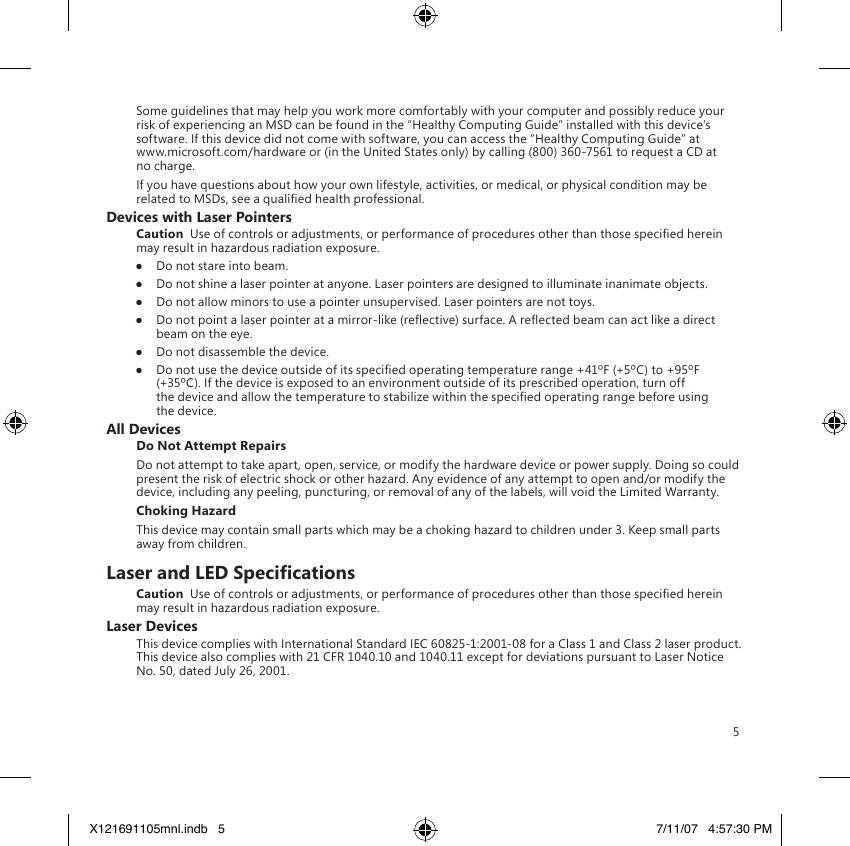 5Some guidelines that may help you work more comfortably with your computer and possibly reduce your risk of experiencing an MSD can be found in the “Healthy Computing Guide” installed with this device’s software. If this device did not come with software, you can access the “Healthy Computing Guide” at  www.microsoft.com/hardware or (in the United States only) by calling (800) 360-7561 to request a CD at no charge.If you have questions about how your own lifestyle, activities, or medical, or physical condition may be related to MSDs, see a qualied health professional.Devices with Laser PointersCaution  Use of controls or adjustments, or performance of procedures other than those specied herein may result in hazardous radiation exposure.●  Do not stare into beam.●  Do not shine a laser pointer at anyone. Laser pointers are designed to illuminate inanimate objects.●  Do not allow minors to use a pointer unsupervised. Laser pointers are not toys.●  Do not point a laser pointer at a mirror-like (reective) surface. A reected beam can act like a direct beam on the eye.●  Do not disassemble the device.●  Do not use the device outside of its specied operating temperature range +41ºF (+5ºC) to +95ºF (+35ºC). If the device is exposed to an environment outside of its prescribed operation, turn off the device and allow the temperature to stabilize within the specied operating range before using the device.All DevicesDo Not Attempt RepairsDo not attempt to take apart, open, service, or modify the hardware device or power supply. Doing so could present the risk of electric shock or other hazard. Any evidence of any attempt to open and/or modify the device, including any peeling, puncturing, or removal of any of the labels, will void the Limited Warranty.Choking HazardThis device may contain small parts which may be a choking hazard to children under 3. Keep small parts away from children.Laser and LED SpecicationsCaution  Use of controls or adjustments, or performance of procedures other than those specied herein may result in hazardous radiation exposure.Laser DevicesThis device complies with International Standard IEC 60825-1:2001-08 for a Class 1 and Class 2 laser product. This device also complies with 21 CFR 1040.10 and 1040.11 except for deviations pursuant to Laser Notice No. 50, dated July 26, 2001.X121691105mnl.indb   5 7/11/07   4:57:30 PM