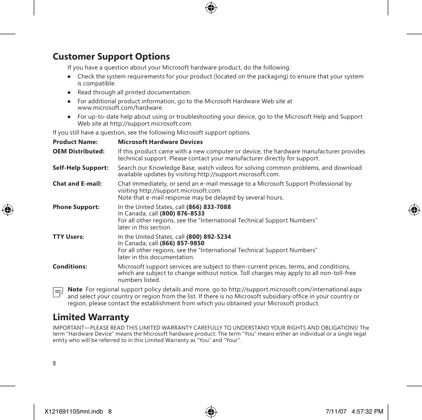 8Customer Support OptionsIf you have a question about your Microsoft hardware product, do the following:●  Check the system requirements for your product (located on the packaging) to ensure that your system is compatible.●  Read through all printed documentation.●  For additional product information, go to the Microsoft Hardware Web site at  www.microsoft.com/hardware.●  For up-to-date help about using or troubleshooting your device, go to the Microsoft Help and Support Web site at http://support.microsoft.com.If you still have a question, see the following Microsoft support options.Product Name:  Microsoft Hardware DevicesOEM Distributed:  If this product came with a new computer or device, the hardware manufacturer provides technical support. Please contact your manufacturer directly for support.Self-Help Support:  Search our Knowledge Base, watch videos for solving common problems, and download available updates by visiting http://support.microsoft.com.Chat and E-mail:  Chat immediately, or send an e-mail message to a Microsoft Support Professional by visiting http://support.microsoft.com. Note that e-mail response may be delayed by several hours.Phone Support:  In the United States, call (866) 833-7088 In Canada, call (800) 876-8533 For all other regions, see the “International Technical Support Numbers”  later in this section.TTY Users:  In the United States, call (800) 892-5234  In Canada, call (866) 857-9850 For all other regions, see the “International Technical Support Numbers”  later in this documentation.Conditions:  Microsoft support services are subject to then-current prices, terms, and conditions, which are subject to change without notice. Toll charges may apply to all non-toll-free numbers listed.Note  For regional support policy details and more, go to http://support.microsoft.com/international.aspx and select your country or region from the list. If there is no Microsoft subsidiary ofce in your country or region, please contact the establishment from which you obtained your Microsoft product.Limited WarrantyIMPORTANT—PLEASE READ THIS LIMITED WARRANTY CAREFULLY TO UNDERSTAND YOUR RIGHTS AND OBLIGATIONS! The term “Hardware Device” means the Microsoft hardware product. The term “You” means either an individual or a single legal entity who will be referred to in this Limited Warranty as “You” and “Your”.X121691105mnl.indb   8 7/11/07   4:57:32 PM