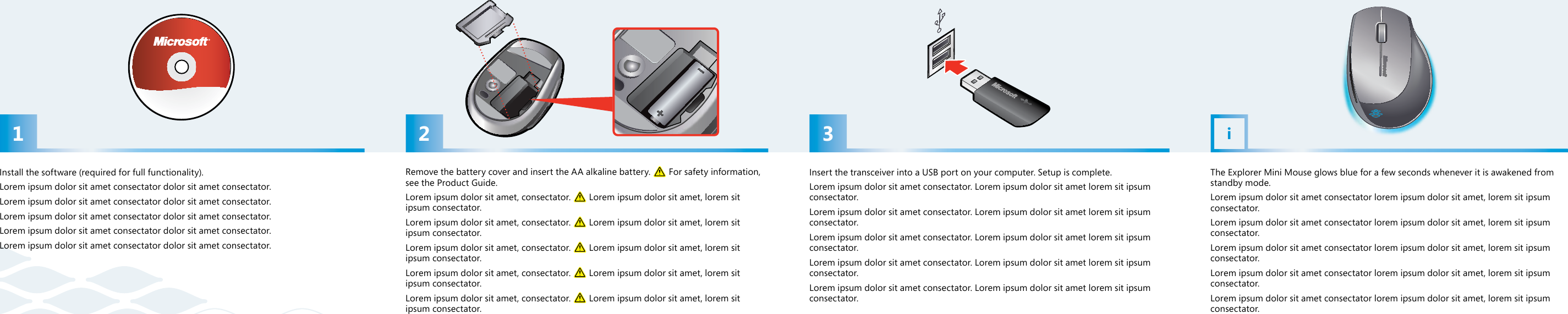 21 3iRemove the battery cover and insert the AA alkaline battery.   For safety information, see the Product Guide.Lorem ipsum dolor sit amet, consectator.   Lorem ipsum dolor sit amet, lorem sit ipsum consectator.Lorem ipsum dolor sit amet, consectator.   Lorem ipsum dolor sit amet, lorem sit ipsum consectator.Lorem ipsum dolor sit amet, consectator.   Lorem ipsum dolor sit amet, lorem sit ipsum consectator.Lorem ipsum dolor sit amet, consectator.   Lorem ipsum dolor sit amet, lorem sit ipsum consectator.Lorem ipsum dolor sit amet, consectator.   Lorem ipsum dolor sit amet, lorem sit ipsum consectator.Insert the transceiver into a USB port on your computer. Setup is complete. Lorem ipsum dolor sit amet consectator. Lorem ipsum dolor sit amet lorem sit ipsum consectator. Lorem ipsum dolor sit amet consectator. Lorem ipsum dolor sit amet lorem sit ipsum consectator. Lorem ipsum dolor sit amet consectator. Lorem ipsum dolor sit amet lorem sit ipsum consectator. Lorem ipsum dolor sit amet consectator. Lorem ipsum dolor sit amet lorem sit ipsum consectator. Lorem ipsum dolor sit amet consectator. Lorem ipsum dolor sit amet lorem sit ipsum consectator. Install the software (required for full functionality).Lorem ipsum dolor sit amet consectator dolor sit amet consectator. Lorem ipsum dolor sit amet consectator dolor sit amet consectator.Lorem ipsum dolor sit amet consectator dolor sit amet consectator.Lorem ipsum dolor sit amet consectator dolor sit amet consectator.Lorem ipsum dolor sit amet consectator dolor sit amet consectator. The Explorer Mini Mouse glows blue for a few seconds whenever it is awakened from standby mode.Lorem ipsum dolor sit amet consectator lorem ipsum dolor sit amet, lorem sit ipsum consectator.Lorem ipsum dolor sit amet consectator lorem ipsum dolor sit amet, lorem sit ipsum consectator.Lorem ipsum dolor sit amet consectator lorem ipsum dolor sit amet, lorem sit ipsum consectator.Lorem ipsum dolor sit amet consectator lorem ipsum dolor sit amet, lorem sit ipsum consectator.Lorem ipsum dolor sit amet consectator lorem ipsum dolor sit amet, lorem sit ipsum consectator.