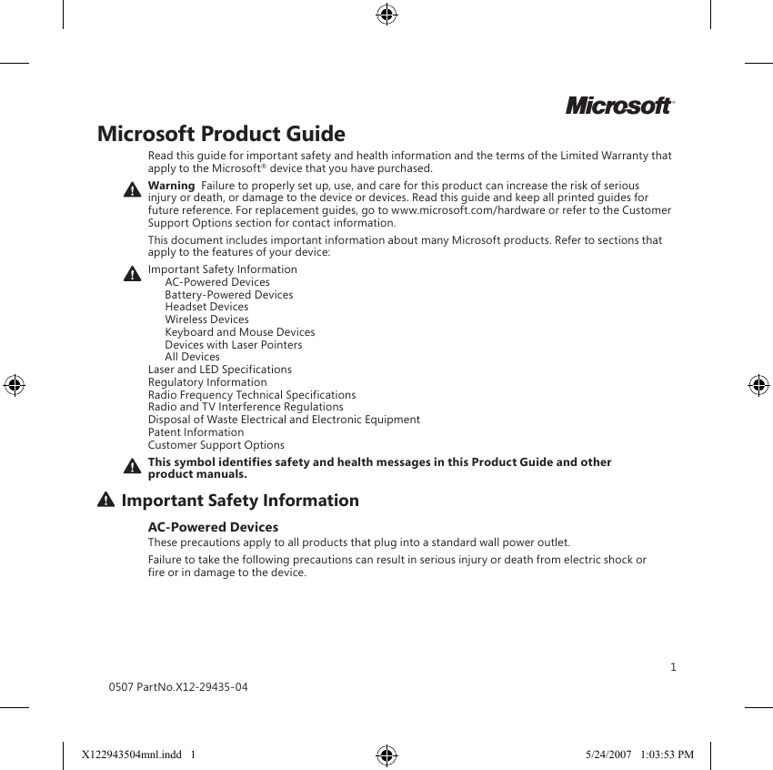 1Microsoft Product GuideRead this guide for important safety and health information and the terms of the Limited Warranty that apply to the Microsoft® device that you have purchased.Warning  Failure to properly set up, use, and care for this product can increase the risk of serious injury or death, or damage to the device or devices. Read this guide and keep all printed guides for future reference. For replacement guides, go to www.microsoft.com/hardware or refer to the Customer Support Options section for contact information.This document includes important information about many Microsoft products. Refer to sections that apply to the features of your device:Important Safety Information   AC-Powered Devices   Battery-Powered Devices   Headset Devices   Wireless Devices  Keyboard and Mouse Devices   Devices with Laser Pointers   All Devices Laser and LED Specifications Regulatory Information Radio Frequency Technical Specifications Radio and TV Interference Regulations Disposal of Waste Electrical and Electronic Equipment Patent Information Customer Support OptionsThis symbol identifies safety and health messages in this Product Guide and other product manuals.Important Safety InformationAC-Powered DevicesThese precautions apply to all products that plug into a standard wall power outlet.Failure to take the following precautions can result in serious injury or death from electric shock or fire or in damage to the device.0507 PartNo.X12-29435-04MX122943504mnl.indd   1 5/24/2007   1:03:53 PM