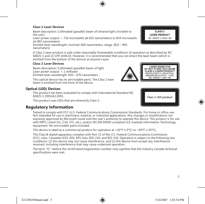 5Some guidelines that may help you work more comfortably with your computer and possibly reduce your riskofexperiencinganMSDcanbefoundinthe“HealthyComputingGuide”installedwiththisdevice’ssoftware.Ifthisdevicedidnotcomewithsoftware,youcanaccessthe“HealthyComputingGuide”at www.microsoft.com/hardwareor(intheUnitedStatesonly)bycalling(800)360-7561torequestaCDatno charge.If you have questions about how your own lifestyle, activities, or medical, or physical condition may be related to MSDs, see a qualified health professional.Devices with Laser PointersCautionUseofcontrolsoradjustments,orperformanceofproceduresotherthanthosespecifiedhereinmayresultinhazardousradiationexposure.● Donotstareintobeam.● Donotshinealaserpointeratanyone.Laserpointersaredesignedtoilluminateinanimateobjects.● Donotallowminorstouseapointerunsupervised.Laserpointersarenottoys.● Donotpointalaserpointeratamirror-like(reflective)surface.Areflectedbeamcanactlikeadirectbeam on the eye.● Donotdisassemblethedevice.● Donotusethedeviceoutsideofitsspecifiedoperatingtemperaturerange+41ºF(+5ºC)to+95ºF(+35ºC).Ifthedeviceisexposedtoanenvironmentoutsideofitsprescribedoperation,turnoffthe device and allow the temperature to stabilize within the specified operating range before using the device.All DevicesDo Not Attempt RepairsDo not attempt to take apart, open, service, or modify the hardware device or power supply. Doing so could present the risk of electric shock or other hazard. Any evidence of any attempt to open and/or modify the device, including any peeling, puncturing, or removal of any of the labels, will void the Limited Warranty.Choking HazardThis device may contain small parts which may be a choking hazard to children under 3. Keep small parts away from children.Laser and LED SpecificationsCautionUseofcontrolsoradjustments,orperformanceofproceduresotherthanthosespecifiedhereinmayresultinhazardousradiationexposure.Laser DevicesThisdevicecomplieswithInternationalStandardIEC60825-1:2001-08foraClass1andClass2laserproduct.Thisdevicealsocomplieswith21CFR1040.10and1040.11exceptfordeviationspursuanttoLaserNoticeNo.50,datedJuly26,2001.Class 1 Laser Devices Beamdescription:Collimated(parallel)beamofinfraredlight(invisibletothe user) Laserpoweroutput:&lt;716microwatts(at832nanometers)to834microwatts(at865nanometers) Emittedlaserwavelength:nominal:850nanometers,range:(832–865nanometers)A Class 1 laser product is safe under reasonably foreseeable conditions of operation as described by IEC 60825-1and21CFR1040.10.However,itisrecommendedthatyounotdirectthelaserbeam(whichisemitted from the bottom of the device) at anyone’s eyes. Class 2 Laser DevicesBeamdescription:Collimated(parallel)beamoflight Laser power output: &lt; 1 milliwatt Emittedlaserwavelength:630–670nanometersThis optical device has no serviceable parts. The Class 2 laser beam is emitted from the front of the device.Optical (LED) DevicesThis product has been evaluated to comply with International Standard IEC 60825-1:1993/A2:2001.This product uses LEDs that are inherently Class 1.Regulatory InformationTestedtocomplywithFCC(U.S.FederalCommunicationsCommission)Standards.Forhomeorofficeuse.Not intended for use in machinery, medical, or industrial applications. Any changes or modifications not expresslyapprovedbyMicrosoftcouldvoidtheuser’sauthoritytooperatethisdevice.ThisproductisforusewithNRTL-Listed(UL,CSA,ETL,etc.),and/orIEC/EN60950compliant(CEmarked)InformationTechnologyequipment. No serviceable parts included.Thisdeviceisratedasacommercialproductforoperationat+41ºF(+5ºC)to+95ºF(+35ºC).ThisClassBdigitalapparatuscomplieswithPart15oftheU.S.FederalCommunicationsCommission(FCC)rules,CanadianICES-003,RSS-Gen,RSS-210,andRSS-310.Operationissubjecttothefollowingtwoconditions:(1)thisdevicemaynotcauseinterference,and(2)thisdevicemustacceptanyinterferencereceived, including interference that may cause undesired operation.Theterm“IC:”beforethecertification/registrationnumberonlysignifiesthattheIndustryCanadatechnicalspecifications were met.CLASS 1LASER PRODUCTIEC60825-1:2001-08Class 1 LED productX122943504mnl.indd   5 5/24/2007   1:03:54 PM