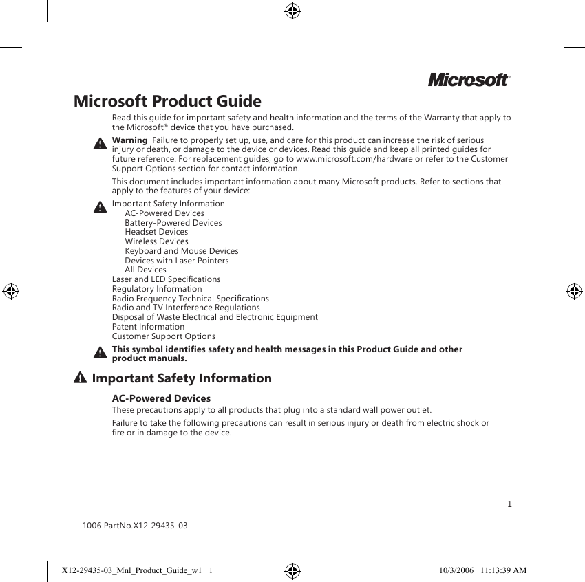 1Microsoft Product GuideRead this guide for important safety and health information and the terms of the Warranty that apply to the Microsoft® device that you have purchased.Warning  Failure to properly set up, use, and care for this product can increase the risk of serious injury or death, or damage to the device or devices. Read this guide and keep all printed guides for future reference. For replacement guides, go to www.microsoft.com/hardware or refer to the Customer Support Options section for contact information.This document includes important information about many Microsoft products. Refer to sections that apply to the features of your device:Important Safety Information   AC-Powered Devices   Battery-Powered Devices   Headset Devices   Wireless Devices  Keyboard and Mouse Devices   Devices with Laser Pointers   All Devices Laser and LED Specications Regulatory Information Radio Frequency Technical Specications Radio and TV Interference Regulations Disposal of Waste Electrical and Electronic Equipment Patent Information Customer Support OptionsThis symbol identies safety and health messages in this Product Guide and other product manuals.Important Safety InformationAC-Powered DevicesThese precautions apply to all products that plug into a standard wall power outlet.Failure to take the following precautions can result in serious injury or death from electric shock or re or in damage to the device.1006 PartNo.X12-29435-03MX12-29435-03_Mnl_Product_Guide_w1   1 10/3/2006   11:13:39 AM