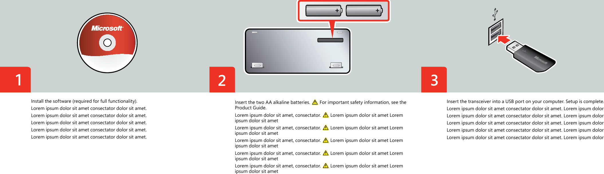 Insert the two AA alkaline batteries.   For important safety information, see the Product Guide.Lorem ipsum dolor sit amet, consectator.   Lorem ipsum dolor sit amet Lorem ipsum dolor sit ametLorem ipsum dolor sit amet, consectator.   Lorem ipsum dolor sit amet Lorem ipsum dolor sit ametLorem ipsum dolor sit amet, consectator.   Lorem ipsum dolor sit amet Lorem ipsum dolor sit ametLorem ipsum dolor sit amet, consectator.   Lorem ipsum dolor sit amet Lorem ipsum dolor sit ametLorem ipsum dolor sit amet, consectator.   Lorem ipsum dolor sit amet Lorem ipsum dolor sit ametInstall the software (required for full functionality).Lorem ipsum dolor sit amet consectator dolor sit amet.Lorem ipsum dolor sit amet consectator dolor sit amet.Lorem ipsum dolor sit amet consectator dolor sit amet.Lorem ipsum dolor sit amet consectator dolor sit amet.Lorem ipsum dolor sit amet consectator dolor sit amet.Insert the transceiver into a USB port on your computer. Setup is complete.Lorem ipsum dolor sit amet consectator dolor sit amet. Lorem ipsum dolorLorem ipsum dolor sit amet consectator dolor sit amet. Lorem ipsum dolorLorem ipsum dolor sit amet consectator dolor sit amet. Lorem ipsum dolorLorem ipsum dolor sit amet consectator dolor sit amet. Lorem ipsum dolorLorem ipsum dolor sit amet consectator dolor sit amet. Lorem ipsum dolor