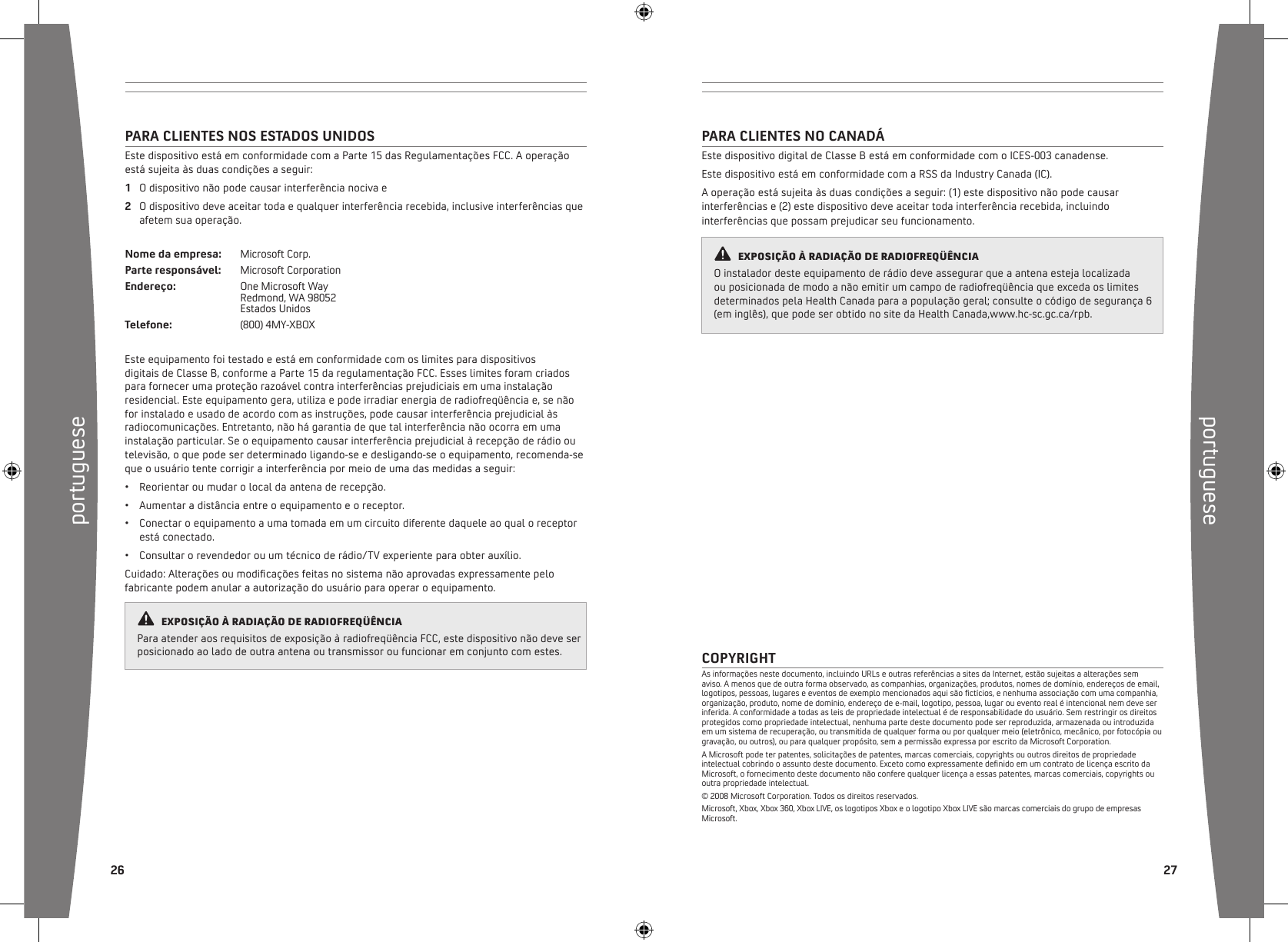 portuguese26portuguese  27PARA CLIENTES NO CANADÁEste dispositivo digital de Classe B está em conformidade com o ICES-003 canadense.Este dispositivo está em conformidade com a RSS da Industry Canada (IC).A operação está sujeita às duas condições a seguir: (1) este dispositivo não pode causar interferências e (2) este dispositivo deve aceitar toda interferência recebida, incluindo interferências que possam prejudicar seu funcionamento.COPYRIGHTAs informações neste documento, incluindo URLs e outras referências a sites da Internet, estão sujeitas a alterações sem aviso. A menos que de outra forma observado, as companhias, organizações, produtos, nomes de domínio, endereços de email, logotipos, pessoas, lugares e eventos de exemplo mencionados aqui são ctícios, e nenhuma associação com uma companhia, organização, produto, nome de domínio, endereço de e-mail, logotipo, pessoa, lugar ou evento real é intencional nem deve ser inferida. A conformidade a todas as leis de propriedade intelectual é de responsabilidade do usuário. Sem restringir os direitos protegidos como propriedade intelectual, nenhuma parte deste documento pode ser reproduzida, armazenada ou introduzida em um sistema de recuperação, ou transmitida de qualquer forma ou por qualquer meio (eletrônico, mecânico, por fotocópia ou gravação, ou outros), ou para qualquer propósito, sem a permissão expressa por escrito da Microsoft Corporation.A Microsoft pode ter patentes, solicitações de patentes, marcas comerciais, copyrights ou outros direitos de propriedade intelectual cobrindo o assunto deste documento. Exceto como expressamente denido em um contrato de licença escrito da Microsoft, o fornecimento deste documento não confere qualquer licença a essas patentes, marcas comerciais, copyrights ou outra propriedade intelectual.© 2008 Microsoft Corporation. Todos os direitos reservados.Microsoft, Xbox, Xbox 360, Xbox LIVE, os logotipos Xbox e o logotipo Xbox LIVE são marcas comerciais do grupo de empresas Microsoft.PARA CLIENTES NOS ESTADOS UNIDOSEste dispositivo está em conformidade com a Parte 15 das Regulamentações FCC. A operação está sujeita às duas condições a seguir: 1  O dispositivo não pode causar interferência nociva e 2  O dispositivo deve aceitar toda e qualquer interferência recebida, inclusive interferências que afetem sua operação. Nome da empresa:  Microsoft Corp. Parte responsável:  Microsoft CorporationEndereço:    One Microsoft Way     Redmond, WA 98052     Estados Unidos Telefone:    (800) 4MY-XBOXEste equipamento foi testado e está em conformidade com os limites para dispositivos digitais de Classe B, conforme a Parte 15 da regulamentação FCC. Esses limites foram criados para fornecer uma proteção razoável contra interferências prejudiciais em uma instalação residencial. Este equipamento gera, utiliza e pode irradiar energia de radiofreqüência e, se não for instalado e usado de acordo com as instruções, pode causar interferência prejudicial às radiocomunicações. Entretanto, não há garantia de que tal interferência não ocorra em uma instalação particular. Se o equipamento causar interferência prejudicial à recepção de rádio ou televisão, o que pode ser determinado ligando-se e desligando-se o equipamento, recomenda-se que o usuário tente corrigir a interferência por meio de uma das medidas a seguir:•  Reorientar ou mudar o local da antena de recepção.•  Aumentar a distância entre o equipamento e o receptor.•  Conectar o equipamento a uma tomada em um circuito diferente daquele ao qual o receptor está conectado.•  Consultar o revendedor ou um técnico de rádio/TV experiente para obter auxílio. Cuidado: Alterações ou modicações feitas no sistema não aprovadas expressamente pelo fabricante podem anular a autorização do usuário para operar o equipamento. ExpOsiÇÃO à RADiAÇÃO DE RADiOfREqüêNciAPara atender aos requisitos de exposição à radiofreqüência FCC, este dispositivo não deve ser posicionado ao lado de outra antena ou transmissor ou funcionar em conjunto com estes.ExpOsiÇÃO à RADiAÇÃO DE RADiOfREqüêNciAO instalador deste equipamento de rádio deve assegurar que a antena esteja localizada ou posicionada de modo a não emitir um campo de radiofreqüência que exceda os limites determinados pela Health Canada para a população geral; consulte o código de segurança 6 (em inglês), que pode ser obtido no site da Health Canada,www.hc-sc.gc.ca/rpb.