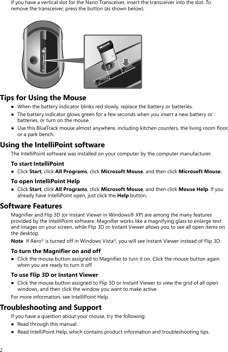 2If you have a vertical slot for the Nano Transceiver, insert the transceiver into the slot. To remove the transceiver, press the button (as shown below).Tips for Using the Mouse● Whenthebatteryindicatorblinksredslowly,replacethebatteryorbatteries.● Thebatteryindicatorglowsgreenforafewsecondswhenyouinsertanewbatteryorbatteries, or turn on the mouse.● UsethisBlueTrackmousealmostanywhere,includingkitchencounters,thelivingroomoor,or a park bench.Using the IntelliPoint softwareThe IntelliPoint software was installed on your computer by the computer manufacturer. To start IntelliPoint● ClickStart, click All Programs, click Microsoft Mouse, and then click Microsoft Mouse. To open IntelliPoint Help● ClickStart, click All Programs, click Microsoft Mouse, and then click Mouse Help. If you already have IntelliPoint open, just click the Help button.Software FeaturesMagnierandFlip3D(orInstantViewerinWindows®XP)areamongthemanyfeaturesprovidedbytheIntelliPointsoftware.Magnierworkslikeamagnifyingglasstoenlargetextandimagesonyourscreen,whileFlip3DorInstantViewerallowsyoutoseeallopenitemsonthe desktop.Note  If Aero®isturnedoffinWindowsVista®,youwillseeInstantViewerinsteadofFlip3D.To turn the Magnifier on and off● ClickthemousebuttonassignedtoMagniertoturniton.Clickthemousebuttonagainwhen you are ready to turn it off.To use Flip 3D or Instant Viewer● Clickthemousebuttonassignedto Flip3DorInstantViewertoviewthegridofallopenwindows, and then click the window you want to make active.For more information, see IntelliPoint Help.Troubleshooting and SupportIf you have a question about your mouse, try the following:● Readthroughthismanual.● ReadIntelliPointHelp,whichcontainsproductinformationandtroubleshootingtips.