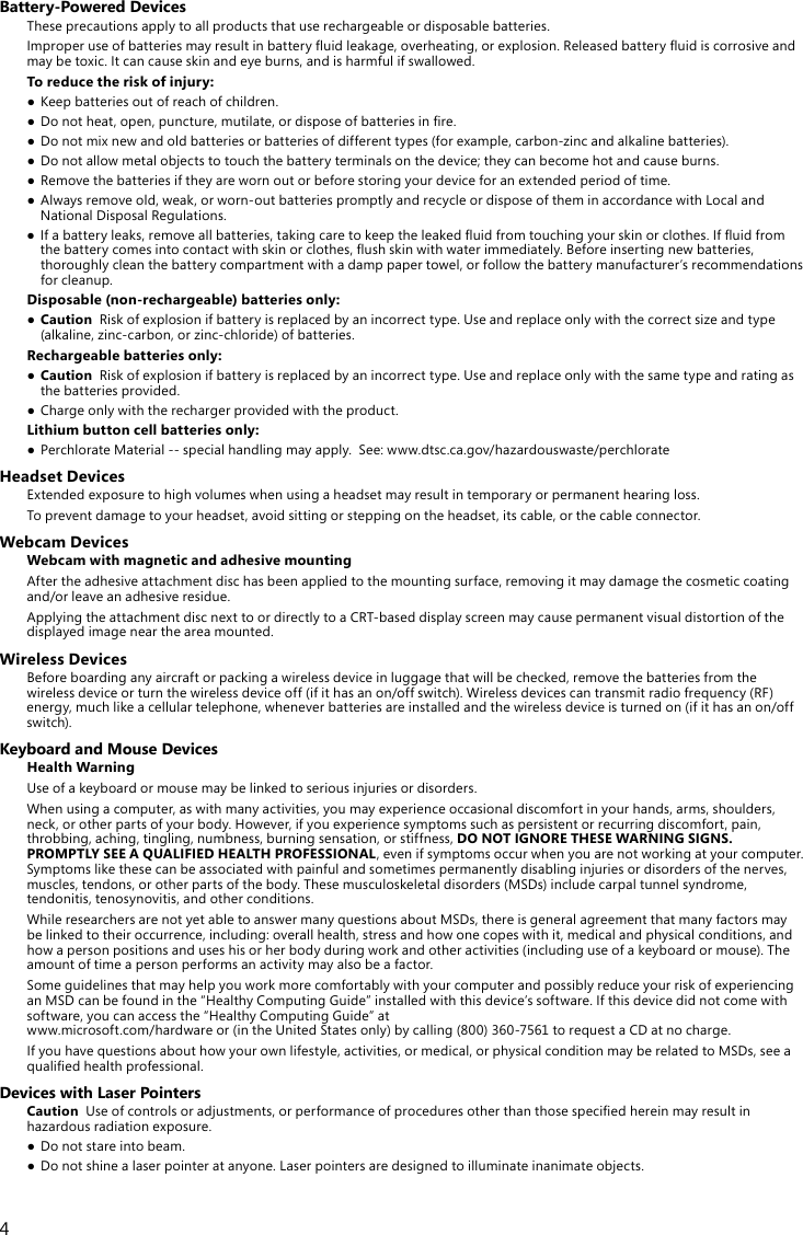 4Battery-Powered DevicesThese precautions apply to all products that use rechargeable or disposable batteries.Improperuseofbatteriesmayresultinbatteryuidleakage,overheating,orexplosion.Releasedbatteryuidiscorrosiveandmaybetoxic.Itcancauseskinandeyeburns,andisharmfulifswallowed.To reduce the risk of injury:● Keepbatteriesoutofreachofchildren.● Donotheat,open,puncture,mutilate,ordisposeofbatteriesinre.● Donotmixnewandoldbatteriesorbatteriesofdifferenttypes(forexample,carbon-zincandalkalinebatteries).● Donotallowmetalobjectstotouchthebatteryterminalsonthedevice;theycanbecomehotandcauseburns.● Removethebatteriesiftheyarewornoutorbeforestoringyourdeviceforanextendedperiodoftime.● Alwaysremoveold,weak,orworn-outbatteriespromptlyandrecycleordisposeoftheminaccordancewithLocalandNationalDisposalRegulations.● Ifabatteryleaks,removeallbatteries,takingcaretokeeptheleakeduidfromtouchingyourskinorclothes.Ifuidfromthebatterycomesintocontactwithskinorclothes,ushskinwithwaterimmediately.Beforeinsertingnewbatteries,thoroughly clean the battery compartment with a damp paper towel, or follow the battery manufacturer’s recommendations for cleanup.Disposable (non-rechargeable) batteries only:● CautionRiskofexplosionifbatteryisreplacedbyanincorrecttype.Useandreplaceonlywiththecorrectsizeandtype(alkaline,zinc-carbon,orzinc-chloride)ofbatteries.Rechargeable batteries only:● CautionRiskofexplosionifbatteryisreplacedbyanincorrecttype.Useandreplaceonlywiththesametypeandratingasthe batteries provided.● Chargeonlywiththerechargerprovidedwiththeproduct.Lithium button cell batteries only:● PerchlorateMaterial--specialhandlingmayapply.See:www.dtsc.ca.gov/hazardouswaste/perchlorateHeadset DevicesExtendedexposuretohighvolumeswhenusingaheadsetmayresultintemporaryorpermanenthearingloss.To prevent damage to your headset, avoid sitting or stepping on the headset, its cable, or the cable connector.Webcam DevicesWebcam with magnetic and adhesive mountingAfter the adhesive attachment disc has been applied to the mounting surface, removing it may damage the cosmetic coating and/orleaveanadhesiveresidue. ApplyingtheattachmentdiscnexttoordirectlytoaCRT-baseddisplayscreenmaycausepermanentvisualdistortionofthedisplayed image near the area mounted. Wireless DevicesBefore boarding any aircraft or packing a wireless device in luggage that will be checked, remove the batteries from the wirelessdeviceorturnthewirelessdeviceoff(ifithasanon/offswitch).Wirelessdevicescantransmitradiofrequency(RF)energy,muchlikeacellulartelephone,wheneverbatteriesareinstalledandthewirelessdeviceisturnedon(ifithasanon/offswitch).Keyboard and Mouse DevicesHealth WarningUseofakeyboardormousemaybelinkedtoseriousinjuriesordisorders.Whenusingacomputer,aswithmanyactivities,youmayexperienceoccasionaldiscomfortinyourhands,arms,shoulders,neck,orotherpartsofyourbody.However,ifyouexperiencesymptomssuchaspersistentorrecurringdiscomfort,pain,throbbing, aching, tingling, numbness, burning sensation, or stiffness, DO NOT IGNORE THESE WARNING SIGNS. PROMPTLY SEE A QUALIFIED HEALTH PROFESSIONAL, even if symptoms occur when you are not working at your computer. Symptomslikethesecanbeassociatedwithpainfulandsometimespermanentlydisablinginjuriesordisordersofthenerves,muscles,tendons,orotherpartsofthebody.Thesemusculoskeletaldisorders(MSDs)includecarpaltunnelsyndrome,tendonitis, tenosynovitis, and other conditions.WhileresearchersarenotyetabletoanswermanyquestionsaboutMSDs,thereisgeneralagreementthatmanyfactorsmaybe linked to their occurrence, including: overall health, stress and how one copes with it, medical and physical conditions, and how a person positions and uses his or her body during work and other activities (including use of a keyboard or mouse). The amount of time a person performs an activity may also be a factor.SomeguidelinesthatmayhelpyouworkmorecomfortablywithyourcomputerandpossiblyreduceyourriskofexperiencinganMSDcanbefoundinthe“HealthyComputingGuide”installedwiththisdevice’ssoftware.Ifthisdevicedidnotcomewithsoftware,youcanaccessthe“HealthyComputingGuide”at www.microsoft.com/hardwareor(intheUnitedStatesonly)bycalling(800)360-7561torequestaCDatnocharge.Ifyouhavequestionsabouthowyourownlifestyle,activities,ormedical,orphysicalconditionmayberelatedtoMSDs,seeaqualiedhealthprofessional.Devices with Laser PointersCautionUseofcontrolsoradjustments,orperformanceofproceduresotherthanthosespeciedhereinmayresultinhazardousradiationexposure.● Donotstareintobeam.● Donotshinealaserpointeratanyone.Laserpointersaredesignedtoilluminateinanimateobjects.