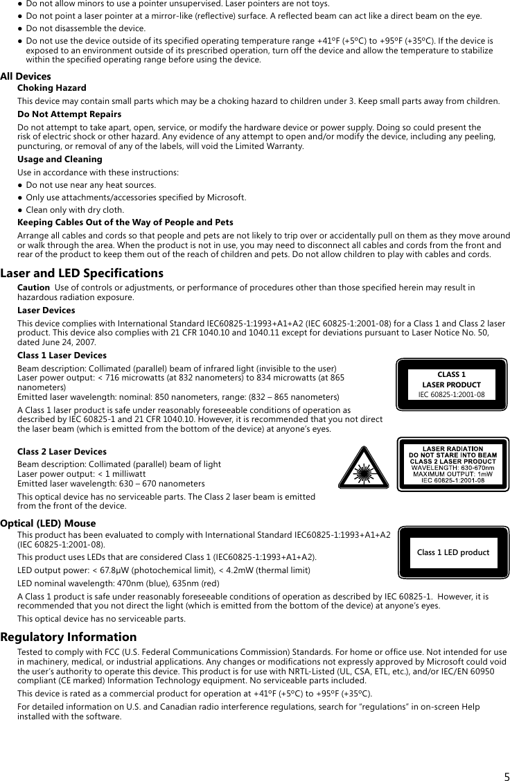 5Class 1 LED productCLASS 1LASER PRODUCTIEC60825-1:2001-08● Donotallowminorstouseapointerunsupervised.Laserpointersarenottoys.● Donotpointalaserpointeratamirror-like(reective)surface.Areectedbeamcanactlikeadirectbeamontheeye.● Donotdisassemblethedevice.● Donotusethedeviceoutsideofitsspeciedoperatingtemperaturerange+41ºF(+5ºC)to+95ºF(+35ºC).Ifthedeviceisexposedtoanenvironmentoutsideofitsprescribedoperation,turnoffthedeviceandallowthetemperaturetostabilizewithinthespeciedoperatingrangebeforeusingthedevice.All DevicesChoking HazardThisdevicemaycontainsmallpartswhichmaybeachokinghazardtochildrenunder3.Keepsmallpartsawayfromchildren.Do Not Attempt RepairsDonotattempttotakeapart,open,service,ormodifythehardwaredeviceorpowersupply.Doingsocouldpresenttheriskofelectricshockorotherhazard.Anyevidenceofanyattempttoopenand/ormodifythedevice,includinganypeeling,puncturing, or removal of any of the labels, will void the Limited Warranty.Usage and CleaningUseinaccordancewiththeseinstructions:● Donotusenearanyheatsources.● Onlyuseattachments/accessoriesspeciedbyMicrosoft.● Cleanonlywithdrycloth.Keeping Cables Out of the Way of People and PetsArrange all cables and cords so that people and pets are not likely to trip over or accidentally pull on them as they move around or walk through the area. When the product is not in use, you may need to disconnect all cables and cords from the front and rearoftheproducttokeepthemoutofthereachofchildrenandpets.Donotallowchildrentoplaywithcablesandcords.Laser and LED SpecicationsCautionUseofcontrolsoradjustments,orperformanceofproceduresotherthanthosespeciedhereinmayresultinhazardousradiationexposure.Laser DevicesThisdevicecomplieswithInternationalStandardIEC60825-1:1993+A1+A2(IEC60825-1:2001-08)foraClass1andClass2laserproduct.Thisdevicealsocomplieswith21CFR1040.10and1040.11exceptfordeviationspursuanttoLaserNoticeNo.50,datedJune24,2007.Class 1 Laser Devices Beamdescription:Collimated(parallel)beamofinfraredlight(invisibletotheuser) Laserpoweroutput:&lt;716microwatts(at832nanometers)to834microwatts(at865nanometers) Emittedlaserwavelength:nominal:850nanometers,range:(832–865nanometers)AClass1laserproductissafeunderreasonablyforeseeableconditionsofoperationasdescribedbyIEC60825-1and21CFR1040.10.However,itisrecommendedthatyounotdirectthe laser beam (which is emitted from the bottom of the device) at anyone’s eyes. Class 2 Laser DevicesBeamdescription:Collimated(parallel)beamoflight Laser power output: &lt; 1 milliwatt Emittedlaserwavelength:630–670nanometersThisopticaldevicehasnoserviceableparts.TheClass2laserbeamisemittedfrom the front of the device.Optical (LED) MouseThisproducthasbeenevaluatedtocomplywithInternationalStandardIEC60825-1:1993+A1+A2(IEC60825-1:2001-08).ThisproductusesLEDsthatareconsideredClass1(IEC60825-1:1993+A1+A2).LEDoutputpower:&lt;67.8µW(photochemicallimit),&lt;4.2mW(thermallimit)LEDnominalwavelength:470nm(blue),635nm(red)AClass1productissafeunderreasonablyforeseeableconditionsofoperationasdescribedbyIEC60825-1.However,itisrecommended that you not direct the light (which is emitted from the bottom of the device) at anyone’s eyes.This optical device has no serviceable parts.Regulatory InformationTestedtocomplywithFCC(U.S.FederalCommunicationsCommission)Standards.Forhomeorofceuse.Notintendedforuseinmachinery,medical,orindustrialapplications.AnychangesormodicationsnotexpresslyapprovedbyMicrosoftcouldvoidtheuser’sauthoritytooperatethisdevice.ThisproductisforusewithNRTL-Listed(UL,CSA,ETL,etc.),and/orIEC/EN60950compliant(CEmarked)InformationTechnologyequipment.Noserviceablepartsincluded.Thisdeviceisratedasacommercialproductforoperationat+41ºF(+5ºC)to+95ºF(+35ºC).FordetailedinformationonU.S.andCanadianradiointerferenceregulations,searchfor“regulations”inon-screenHelpinstalled with the software.