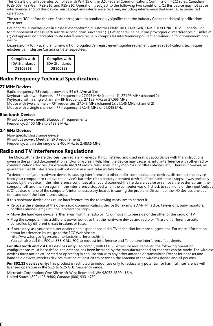 6ThisClassBdigitalapparatuscomplieswithPart15oftheU.S.FederalCommunicationsCommission(FCC)rules,CanadianICES-003,RSS-Gen,RSS-210,andRSS-310.Operationissubjecttothefollowingtwoconditions:(1)thisdevicemaynotcauseinterference, and (2) this device must accept any interference received, including interference that may cause undesired operation.Theterm“IC:”beforethecertication/registrationnumberonlysigniesthattheIndustryCanadatechnicalspecicationswere met.CetappareilnumériquedelaclasseBestconformeauxnormesNMB-003,CNR-Gen,CNR-210etCNR-310duCanada.Sonfonctionnementestassujettiauxdeuxconditionssuivantes:(1)Cetappareilnepeutpasprovoquerd’interférencesnuisibleset(2)cetappareildoitacceptertouteinterférencereçue,ycomprislesinterférencespouvantentraînerunfonctionnementnondésiré.L’expression«IC:»avantlenumérod’homologation/enregistrementsignieseulementquelesspécicationstechniquesédictéesparIndustrieCanadaontétérespectées.Complies withIDA StandardsDB102868     Complies withIDA StandardsDB100398Radio Frequency Technical Specications27 MHz DevicesRadiofrequency(RF)outputpower:&lt;54dBµV/mat3m Keyboardwithtwochannels–RFfrequencies:27.095MHz(channel1),27.195MHz(channel2) Keyboardwithasinglechannel–RFfrequency:27.195MHzor27.095MHz Mousewithtwochannels–RFfrequencies:27.045MHz(channel1),27.145MHz(channel2) Mousewithasinglechannel–RFfrequency:27.145MHzor27.045MHzBluetooth DevicesRF output power: meets Bluetooth® requirements Frequency:2,400MHzto2483.5MHz2.4 GHz DevicesNon-specicshortrangedevice RFoutputpower:MeetsallSRDrequirements Frequency:withintherangeof2,400MHzto2,483.5MHzRadio and TV Interference RegulationsThe Microsoft hardware device(s) can radiate RF energy. If not installed and used in strict accordance with the instructions givenintheprinteddocumentationand/oron-screenHelples,thedevicemaycauseharmfulinterferencewithotherradio-communicationsdevices(forexampleAM/FMradios,televisions,babymonitors,cordlessphones,etc).Thereis,however,noguarantee that RF interference will not occur in a particular installation.To determine if your hardware device is causing interference to other radio-communications devices, disconnect the device from your computer or remove the device’s batteries (for a battery operated device). If the interference stops, it was probably caused by the device. If the interference continues after you disconnect the hardware device or remove the batteries, turn the computeroffandthenonagain.Iftheinterferencestoppedwhenthecomputerwasoff,checktoseeifoneoftheinput/output(I/O)devicesoroneofthecomputer’sinternalaccessoryboardsiscausingtheproblem.DisconnecttheI/Odevicesoneatatime and see if the interference stops.If this hardware device does cause interference, try the following measures to correct it:● Relocatetheantennaoftheotherradio-communicationsdevice(forexampleAM/FMradios,televisions,babymonitors,cordless phones, etc.) until the interference stops.● MovethehardwaredevicefartherawayfromtheradioorTV,ormoveittoonesideortheotheroftheradioorTV.● PlugthecomputerintoadifferentpoweroutletsothatthehardwaredeviceandradioorTVareondifferentcircuitscontrolled by different circuit breakers or fuses.● Ifnecessary,askyourcomputerdealeroranexperiencedradio-TVtechnicianformoresuggestions.Formoreinformationaboutinterferenceissues,gototheFCCWebsiteat: http://www.fcc.gov/cgb/consumerfacts/interference.html. YoucanalsocalltheFCCat888-CALLFCCtorequestInterferenceandTelephoneInterferencefactsheets.For Bluetooth and 2.4 GHz devices only:TocomplywithFCCRFexposurerequirements,thefollowingoperatingcongurationsmustbesatised:theantennahasbeeninstalledbythemanufacturerandnochangescanbemade.Thewirelessdevicesmustnotbeco-locatedoroperatinginconjunctionwithanyotherantennaortransmitter.Exceptforheadsetandhandheld devices, wireless devices must be at least 20 cm between the antenna of the wireless device and all persons.For 802.11 devices only: This product is restricted to indoor use only to reduce any potential for harmful interference with licensedoperationinthe5.15to5.25GHzfrequencyrange.MicrosoftCorporation;OneMicrosoftWay;Redmond,WA98052-6399;U.S.A. UnitedStates:(800)426-9400;Canada:(800)933-4750