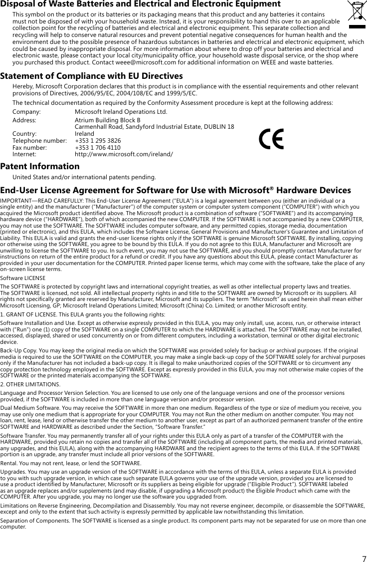 7Disposal of Waste Batteries and Electrical and Electronic EquipmentThis symbol on the product or its batteries or its packaging means that this product and any batteries it contains must not be disposed of with your household waste. Instead, it is your responsibility to hand this over to an applicable collection point for the recycling of batteries and electrical and electronic equipment. This separate collection and recycling will help to conserve natural resources and prevent potential negative consequences for human health and the environmentduetothepossiblepresenceofhazardoussubstancesinbatteriesandelectricalandelectronicequipment,whichcould be caused by inappropriate disposal. For more information about where to drop off your batteries and electrical and electronicwaste,pleasecontactyourlocalcity/municipalityofce,yourhouseholdwastedisposalservice,ortheshopwhereyoupurchasedthisproduct.Contactweee@microsoft.comforadditionalinformationonWEEEandwastebatteries.Statement of Compliance with EU DirectivesHereby,MicrosoftCorporationdeclaresthatthisproductisincompliancewiththeessentialrequirementsandotherrelevantprovisionsofDirectives,2006/95/EC,2004/108/ECand1999/5/EC.ThetechnicaldocumentationasrequiredbytheConformityAssessmentprocedureiskeptatthefollowingaddress:Company: MicrosoftIrelandOperationsLtd.Address:  Atrium Building Block B CarmenhallRoad,SandyfordIndustrialEstate,DUBLIN18Country: IrelandTelephonenumber: +35312953826Faxnumber: +35317064110 Internet: http://www.microsoft.com/ireland/Patent InformationUnitedStatesand/orinternationalpatentspending.End-User License Agreement for Software for Use with Microsoft® Hardware DevicesIMPORTANT—READCAREFULLY:ThisEnd-UserLicenseAgreement(“EULA”)isalegalagreementbetweenyou(eitheranindividualorasingleentity)andthemanufacturer(“Manufacturer”)ofthecomputersystemorcomputersystemcomponent(“COMPUTER”)withwhichyouacquiredtheMicrosoftproductidentiedabove.TheMicrosoftproductisacombinationofsoftware(“SOFTWARE”)anditsaccompanyinghardwaredevice(“HARDWARE”),bothofwhichaccompaniedthenewCOMPUTER.IftheSOFTWAREisnotaccompaniedbyanewCOMPUTER,youmaynotusetheSOFTWARE.TheSOFTWAREincludescomputersoftware,andanypermittedcopies,storagemedia,documentation(printedorelectronic),andthisEULA,whichincludestheSoftwareLicense,GeneralProvisionsandManufacturer’sGuaranteeandLimitationofLiability.ThisEULAisvalidandgrantstheend-userlicenserightsonlyiftheSOFTWAREisgenuineMicrosoftSOFTWARE.Byinstalling,copyingorotherwiseusingtheSOFTWARE,youagreetobeboundbythisEULA.IfyoudonotagreetothisEULA,ManufacturerandMicrosoftareunwillingtolicensetheSOFTWAREtoyou.Insuchevent,youmaynotusetheSOFTWARE,andyoushouldpromptlycontactManufacturerforinstructionsonreturnoftheentireproductforarefundorcredit.IfyouhaveanyquestionsaboutthisEULA,pleasecontactManufacturerasprovidedinyouruserdocumentationfortheCOMPUTER.Printedpaperlicenseterms,whichmaycomewiththesoftware,taketheplaceofanyon-screen license terms.SoftwareLICENSETheSOFTWAREisprotectedbycopyrightlawsandinternationalcopyrighttreaties,aswellasotherintellectualpropertylawsandtreaties.TheSOFTWAREislicensed,notsold.AllintellectualpropertyrightsinandtitletotheSOFTWAREareownedbyMicrosoftoritssuppliers.AllrightsnotspecicallygrantedarereservedbyManufacturer,Microsoftanditssuppliers.Theterm“Microsoft”asusedhereinshallmeaneitherMicrosoftLicensing,GP;MicrosoftIrelandOperationsLimited;Microsoft(China)Co.Limited;oranotherMicrosoftentity.1.GRANTOFLICENSE.ThisEULAgrantsyouthefollowingrights:SoftwareInstallationandUse.ExceptasotherwiseexpresslyprovidedinthisEULA,youmayonlyinstall,use,access,run,orotherwiseinteractwith(“Run”)one(1)copyoftheSOFTWAREonasingleCOMPUTERtowhichtheHARDWAREisattached.TheSOFTWAREmaynotbeinstalled,accessed, displayed, shared or used concurrently on or from different computers, including a workstation, terminal or other digital electronic device.Back-UpCopy.YoumaykeeptheoriginalmediaonwhichtheSOFTWAREwasprovidedsolelyforbackuporarchivalpurposes.IftheoriginalmediaisrequiredtousetheSOFTWAREontheCOMPUTER,youmaymakeasingleback-upcopyoftheSOFTWAREsolelyforarchivalpurposesonlyiftheManufacturerhasnotincludedaback-upcopy.ItisillegaltomakeunauthorizedcopiesoftheSOFTWAREortocircumventanycopyprotectiontechnologyemployedintheSOFTWARE.ExceptasexpresslyprovidedinthisEULA,youmaynototherwisemakecopiesoftheSOFTWAREortheprintedmaterialsaccompanyingtheSOFTWARE.2.OTHERLIMITATIONS.LanguageandProcessorVersionSelection.Youarelicensedtouseonlyoneofthelanguageversionsandoneoftheprocessorversionsprovided,iftheSOFTWAREisincludedinmorethanonelanguageversionand/orprocessorversion.DualMediumSoftware.YoumayreceivetheSOFTWAREinmorethanonemedium.Regardlessofthetypeorsizeofmediumyoureceive,youmayuseonlyonemediumthatisappropriateforyourCOMPUTER.YoumaynotRuntheothermediumonanothercomputer.Youmaynotloan,rent,lease,lendorotherwisetransfertheothermediumtoanotheruser,exceptaspartofanauthorizedpermanenttransferoftheentireSOFTWAREandHARDWAREasdescribedundertheSection,“SoftwareTransfer.”SoftwareTransfer.YoumaypermanentlytransferallofyourrightsunderthisEULAonlyaspartofatransferoftheCOMPUTERwiththeHARDWARE,providedyouretainnocopiesandtransferalloftheSOFTWARE(includingallcomponentparts,themediaandprintedmaterials,anyupgrades,andthisEULA),alongwiththeaccompanyingHARDWAREandtherecipientagreestothetermsofthisEULA.IftheSOFTWAREportionisanupgrade,anytransfermustincludeallpriorversionsoftheSOFTWARE.Rental.Youmaynotrent,lease,orlendtheSOFTWARE.Upgrades.YoumayuseanupgradeversionoftheSOFTWAREinaccordancewiththetermsofthisEULA,unlessaseparateEULAisprovidedtoyouwithsuchupgradeversion,inwhichcasesuchseparateEULAgovernsyouruseoftheupgradeversion,providedyouarelicensedtouseaproductidentiedbyManufacturer,Microsoftoritssuppliersasbeingeligibleforupgrade(“EligibleProduct”).SOFTWARElabeledasanupgradereplacesand/orsupplements(andmaydisable,ifupgradingaMicrosoftproduct)theEligibleProductwhichcamewiththeCOMPUTER.Afteryouupgrade,youmaynolongerusethesoftwareyouupgradedfrom.LimitationsonReverseEngineering,DecompilationandDisassembly.Youmaynotreverseengineer,decompile,ordisassembletheSOFTWARE,exceptandonlytotheextentthatsuchactivityisexpresslypermittedbyapplicablelawnotwithstandingthislimitation.SeparationofComponents.TheSOFTWAREislicensedasasingleproduct.Itscomponentpartsmaynotbeseparatedforuseonmorethanonecomputer.