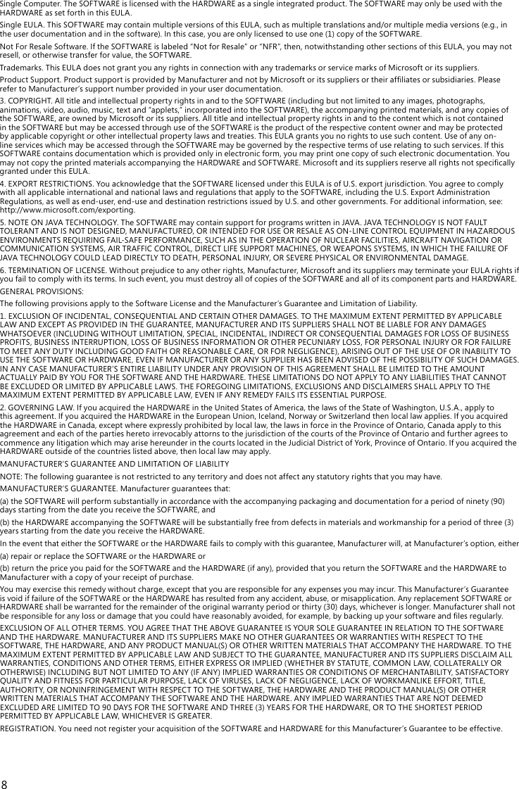 8SingleComputer.TheSOFTWAREislicensedwiththeHARDWAREasasingleintegratedproduct.TheSOFTWAREmayonlybeusedwiththeHARDWAREassetforthinthisEULA.SingleEULA.ThisSOFTWAREmaycontainmultipleversionsofthisEULA,suchasmultipletranslationsand/ormultiplemediaversions(e.g.,intheuserdocumentationandinthesoftware).Inthiscase,youareonlylicensedtouseone(1)copyoftheSOFTWARE.NotForResaleSoftware.IftheSOFTWAREislabeled“NotforResale”or“NFR”,then,notwithstandingothersectionsofthisEULA,youmaynotresell,orotherwisetransferforvalue,theSOFTWARE.Trademarks.ThisEULAdoesnotgrantyouanyrightsinconnectionwithanytrademarksorservicemarksofMicrosoftoritssuppliers.ProductSupport.ProductsupportisprovidedbyManufacturerandnotbyMicrosoftoritssuppliersortheirafliatesorsubsidiaries.Pleaserefer to Manufacturer’s support number provided in your user documentation.3.COPYRIGHT.AlltitleandintellectualpropertyrightsinandtotheSOFTWARE(includingbutnotlimitedtoanyimages,photographs,animations,video,audio,music,textand“applets,”incorporatedintotheSOFTWARE),theaccompanyingprintedmaterials,andanycopiesoftheSOFTWARE,areownedbyMicrosoftoritssuppliers.AlltitleandintellectualpropertyrightsinandtothecontentwhichisnotcontainedintheSOFTWAREbutmaybeaccessedthroughuseoftheSOFTWAREistheproductoftherespectivecontentownerandmaybeprotectedbyapplicablecopyrightorotherintellectualpropertylawsandtreaties.ThisEULAgrantsyounorightstousesuchcontent.Useofanyon-lineserviceswhichmaybeaccessedthroughtheSOFTWAREmaybegovernedbytherespectivetermsofuserelatingtosuchservices.IfthisSOFTWAREcontainsdocumentationwhichisprovidedonlyinelectronicform,youmayprintonecopyofsuchelectronicdocumentation.YoumaynotcopytheprintedmaterialsaccompanyingtheHARDWAREandSOFTWARE.MicrosoftanditssuppliersreserveallrightsnotspecicallygrantedunderthisEULA.4.EXPORTRESTRICTIONS.YouacknowledgethattheSOFTWARElicensedunderthisEULAisofU.S.exportjurisdiction.YouagreetocomplywithallapplicableinternationalandnationallawsandregulationsthatapplytotheSOFTWARE,includingtheU.S.ExportAdministrationRegulations,aswellasend-user,end-useanddestinationrestrictionsissuedbyU.S.andothergovernments.Foradditionalinformation,see:http://www.microsoft.com/exporting.5.NOTEONJAVATECHNOLOGY.TheSOFTWAREmaycontainsupportforprogramswritteninJAVA.JAVATECHNOLOGYISNOTFAULTTOLERANTANDISNOTDESIGNED,MANUFACTURED,ORINTENDEDFORUSEORRESALEASON-LINECONTROLEQUIPMENTINHAZARDOUSENVIRONMENTSREQUIRINGFAIL-SAFEPERFORMANCE,SUCHASINTHEOPERATIONOFNUCLEARFACILITIES,AIRCRAFTNAVIGATIONORCOMMUNICATIONSYSTEMS,AIRTRAFFICCONTROL,DIRECTLIFESUPPORTMACHINES,ORWEAPONSSYSTEMS,INWHICHTHEFAILUREOFJAVATECHNOLOGYCOULDLEADDIRECTLYTODEATH,PERSONALINJURY,ORSEVEREPHYSICALORENVIRONMENTALDAMAGE.6.TERMINATIONOFLICENSE.Withoutprejudicetoanyotherrights,Manufacturer,MicrosoftanditssuppliersmayterminateyourEULArightsifyoufailtocomplywithitsterms.Insuchevent,youmustdestroyallofcopiesoftheSOFTWAREandallofitscomponentpartsandHARDWARE.GENERALPROVISIONS:ThefollowingprovisionsapplytotheSoftwareLicenseandtheManufacturer’sGuaranteeandLimitationofLiability.1.EXCLUSIONOFINCIDENTAL,CONSEQUENTIALANDCERTAINOTHERDAMAGES.TOTHEMAXIMUMEXTENTPERMITTEDBYAPPLICABLELAWANDEXCEPTASPROVIDEDINTHEGUARANTEE,MANUFACTURERANDITSSUPPLIERSSHALLNOTBELIABLEFORANYDAMAGESWHATSOEVER(INCLUDINGWITHOUTLIMITATION,SPECIAL,INCIDENTAL,INDIRECTORCONSEQUENTIALDAMAGESFORLOSSOFBUSINESSPROFITS,BUSINESSINTERRUPTION,LOSSOFBUSINESSINFORMATIONOROTHERPECUNIARYLOSS,FORPERSONALINJURYORFORFAILURETOMEETANYDUTYINCLUDINGGOODFAITHORREASONABLECARE,ORFORNEGLIGENCE),ARISINGOUTOFTHEUSEOFORINABILITYTOUSETHESOFTWAREORHARDWARE,EVENIFMANUFACTURERORANYSUPPLIERHASBEENADVISEDOFTHEPOSSIBILITYOFSUCHDAMAGES.INANYCASEMANUFACTURER’SENTIRELIABILITYUNDERANYPROVISIONOFTHISAGREEMENTSHALLBELIMITEDTOTHEAMOUNTACTUALLYPAIDBYYOUFORTHESOFTWAREANDTHEHARDWARE.THESELIMITATIONSDONOTAPPLYTOANYLIABILITIESTHATCANNOTBEEXCLUDEDORLIMITEDBYAPPLICABLELAWS.THEFOREGOINGLIMITATIONS,EXCLUSIONSANDDISCLAIMERSSHALLAPPLYTOTHEMAXIMUMEXTENTPERMITTEDBYAPPLICABLELAW,EVENIFANYREMEDYFAILSITSESSENTIALPURPOSE.2.GOVERNINGLAW.IfyouacquiredtheHARDWAREintheUnitedStatesofAmerica,thelawsoftheStateofWashington,U.S.A.,applytothisagreement.IfyouacquiredtheHARDWAREintheEuropeanUnion,Iceland,NorwayorSwitzerlandthenlocallawapplies.IfyouacquiredtheHARDWAREinCanada,exceptwhereexpresslyprohibitedbylocallaw,thelawsinforceintheProvinceofOntario,CanadaapplytothisagreementandeachofthepartiesheretoirrevocablyattornstothejurisdictionofthecourtsoftheProvinceofOntarioandfurtheragreestocommenceanylitigationwhichmayarisehereunderinthecourtslocatedintheJudicialDistrictofYork,ProvinceofOntario.IfyouacquiredtheHARDWAREoutsideofthecountrieslistedabove,thenlocallawmayapply.MANUFACTURER’SGUARANTEEANDLIMITATIONOFLIABILITYNOTE:Thefollowingguaranteeisnotrestrictedtoanyterritoryanddoesnotaffectanystatutoryrightsthatyoumayhave.MANUFACTURER’SGUARANTEE.Manufacturerguaranteesthat:(a)theSOFTWAREwillperformsubstantiallyinaccordancewiththeaccompanyingpackaginganddocumentationforaperiodofninety(90)daysstartingfromthedateyoureceivetheSOFTWARE,and(b)theHARDWAREaccompanyingtheSOFTWAREwillbesubstantiallyfreefromdefectsinmaterialsandworkmanshipforaperiodofthree(3)yearsstartingfromthedateyoureceivetheHARDWARE.IntheeventthateithertheSOFTWAREortheHARDWAREfailstocomplywiththisguarantee,Manufacturerwill,atManufacturer’soption,either(a)repairorreplacetheSOFTWAREortheHARDWAREor(b)returnthepriceyoupaidfortheSOFTWAREandtheHARDWARE(ifany),providedthatyoureturntheSOFTWAREandtheHARDWAREtoManufacturer with a copy of your receipt of purchase.Youmayexercisethisremedywithoutcharge,exceptthatyouareresponsibleforanyexpensesyoumayincur.ThisManufacturer’sGuaranteeisvoidiffailureoftheSOFTWAREortheHARDWAREhasresultedfromanyaccident,abuse,ormisapplication.AnyreplacementSOFTWAREorHARDWAREshallbewarrantedfortheremainderoftheoriginalwarrantyperiodorthirty(30)days,whicheverislonger.Manufacturershallnotberesponsibleforanylossordamagethatyoucouldhavereasonablyavoided,forexample,bybackingupyoursoftwareandlesregularly.EXCLUSIONOFALLOTHERTERMS.YOUAGREETHATTHEABOVEGUARANTEEISYOURSOLEGUARANTEEINRELATIONTOTHESOFTWAREANDTHEHARDWARE.MANUFACTURERANDITSSUPPLIERSMAKENOOTHERGUARANTEESORWARRANTIESWITHRESPECTTOTHESOFTWARE,THEHARDWARE,ANDANYPRODUCTMANUAL(S)OROTHERWRITTENMATERIALSTHATACCOMPANYTHEHARDWARE.TOTHEMAXIMUMEXTENTPERMITTEDBYAPPLICABLELAWANDSUBJECTTOTHEGUARANTEE,MANUFACTURERANDITSSUPPLIERSDISCLAIMALLWARRANTIES,CONDITIONSANDOTHERTERMS,EITHEREXPRESSORIMPLIED(WHETHERBYSTATUTE,COMMONLAW,COLLATERALLYOROTHERWISE)INCLUDINGBUTNOTLIMITEDTOANY(IFANY)IMPLIEDWARRANTIESORCONDITIONSOFMERCHANTABILITY,SATISFACTORYQUALITYANDFITNESSFORPARTICULARPURPOSE,LACKOFVIRUSES,LACKOFNEGLIGENCE,LACKOFWORKMANLIKEEFFORT,TITLE,AUTHORITY,ORNONINFRINGEMENTWITHRESPECTTOTHESOFTWARE,THEHARDWAREANDTHEPRODUCTMANUAL(S)OROTHERWRITTENMATERIALSTHATACCOMPANYTHESOFTWAREANDTHEHARDWARE.ANYIMPLIEDWARRANTIESTHATARENOTDEEMEDEXCLUDEDARELIMITEDTO90DAYSFORTHESOFTWAREANDTHREE(3)YEARSFORTHEHARDWARE,ORTOTHESHORTESTPERIODPERMITTEDBYAPPLICABLELAW,WHICHEVERISGREATER.REGISTRATION.YouneednotregisteryouracquisitionoftheSOFTWAREandHARDWAREforthisManufacturer’sGuaranteetobeeffective.